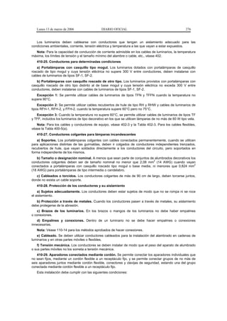 Lunes 13 de marzo de 2006                   DIARIO OFICIAL                                           276


   Los luminarios deben cablearse con conductores que tengan un aislamiento adecuado para las
condiciones ambientales, corriente, tensión eléctrica y temperatura a las que vayan a estar expuestos.
  Nota: Para la capacidad de conducción de corriente admisible en los cables de luminarios, la temperatura
máxima, los límites de tensión y el tamaño mínimo del alambre o cable, etc., véase 402.
   410-25. Conductores para determinadas condiciones
   a) Portalámparas con casquillo tipo mogul. Los luminarios dotados con portalámparas de casquillo
roscado de tipo mogul y cuya tensión eléctrica no supere 300 V entre conductores, deben instalarse con
cables de luminarios de tipos SF-1, SF-2.
   b) Portalámparas con casquillo roscado de otro tipo. Los luminarios provistos con portalámparas con
casquillo roscado de otro tipo distinto al de base mogul y cuya tensión eléctrica no exceda 300 V entre
conductores, deben instalarse con cables de luminarios de tipos SF-1, SF-2.
   Excepción 1: Se permite utilizar cables de luminarios de tipos TFN y TFFN cuando la temperatura no
supere 90°C.
    Excepción 2: Se permite utilizar cables recubiertos de hule de tipo RH y RHW y cables de luminarios de
tipos RFH-1, RFH-2, y FFH-2, cuando la temperatura supere 60°C pero no 75°C.
   Excepción 3: Cuando la temperatura no supere 60°C, se permite utilizar cables de luminarios de tipos TF
y TFF, incluidos los luminarios de tipo decorativo en los que se utilicen lámparas de no más de 60 W tipo vela.
   Nota: Para los cables y conductores de equipo, véase 402-3 y la Tabla 402-3. Para los cables flexibles,
véase la Tabla 400-5(a).
   410-27. Conductores colgantes para lámparas incandescentes
    a) Soportes. Los portalámparas colgantes con cables conectados permanentemente, cuando se utilicen
para aplicaciones distintas de las guirnaldas, deben ir colgados de conductores independientes trenzados,
recubiertos de hule, que vayan soldados directamente a los conductores del circuito, pero soportados en
forma independiente de los mismos.
    b) Tamaño o designación nominal. A menos que sean parte de conjuntos de alumbrados decorativos los
                                                                           2
conductores colgantes deben ser de tamaño nominal no menor que 2,08 mm (14 AWG) cuando vayan
                                                                                                     2
conectados a portalámparas con casquillo roscado tipo mogul o base media, ni menores que 0,824 mm
(18 AWG) para portalámparas de tipo intermedia o candelabro.
   c) Cableados o torcidos. Los conductores colgantes de más de 90 cm de largo, deben torcerse juntos,
donde no exista un cable soporte.
   410-28. Protección de los conductores y su aislamiento
    a) Sujetos adecuadamente. Los conductores deben estar sujetos de modo que no se rompa ni se roce
el aislamiento.
   b) Protección a través de metales. Cuando los conductores pasen a través de metales, su aislamiento
debe protegerse de la abrasión.
   c) Brazos de los luminarios. En los brazos o mangos de los luminarios no debe haber empalmes
o conexiones.
   d) Empalmes y conexiones. Dentro de un luminario no se debe hacer empalmes o conexiones
innecesarias.
   Nota: Véase 110-14 para los métodos aprobados de hacer conexiones.
   e) Cableado. Se deben utilizar conductores cableados para la instalación del alambrado en cadenas de
luminarios y en otras partes móviles o flexibles.
   f) Tensión mecánica. Los conductores se deben instalar de modo que el peso del aparato de alumbrado
o sus partes móviles no los someta a tensión mecánica.
    410-29. Aparadores conectados mediante cordón. Se permite conectar los aparadores individuales que
no sean fijos, mediante un cordón flexible a un receptáculo fijo, y se permite conectar grupos de no más de
seis aparadores juntos mediante cordón flexible, conectores y clavijas de seguridad, estando una del grupo
conectada mediante cordón flexible a un receptáculo fijo.
   Esta instalación debe cumplir con las siguientes condiciones:
 