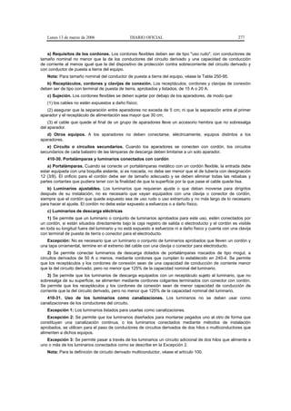 Lunes 13 de marzo de 2006                   DIARIO OFICIAL                                            277


   a) Requisitos de los cordones. Los cordones flexibles deben ser de tipo "uso rudo", con conductores de
tamaño nominal no menor que la de los conductores del circuito derivado y una capacidad de conducción
de corriente al menos igual que la del dispositivo de protección contra sobrecorriente del circuito derivado y
con conductor de puesta a tierra del equipo.
   Nota: Para tamaño nominal del conductor de puesta a tierra del equipo, véase la Tabla 250-95.
   b) Receptáculos, cordones y clavijas de conexión. Los receptáculos, cordones y clavijas de conexión
deben ser de tipo con terminal de puesta de tierra, aprobados y listados, de 15 A o 20 A.
   c) Sujeción. Los cordones flexibles se deben sujetar por debajo de los aparadores, de modo que:
   (1) los cables no estén expuestos a daño físico;
   (2) asegurar que la separación entre aparadores no exceda de 5 cm; ni que la separación entre el primer
aparador y el receptáculo de alimentación sea mayor que 30 cm;
    (3) el cable que quede al final de un grupo de aparadores lleve un accesorio hembra que no sobresalga
del aparador.
   d) Otros equipos. A los aparadores no deben conectarse, eléctricamente, equipos distintos a los
aparadores.
   e) Circuito o circuitos secundarios. Cuando los aparadores se conecten con cordón, los circuitos
secundarios de cada balastro de las lámparas de descarga deben limitarse a un solo aparador.
   410-30. Portalámparas y luminarios conectados con cordón
    a) Portalámparas. Cuando se conecte un portalámparas metálico con un cordón flexible, la entrada debe
estar equipada con una boquilla aislante, si es roscada, no debe ser menor que el de tubería con designación
12 (3/8). El orificio para el cordón debe ser de tamaño adecuado y se deben eliminar todas las rebabas y
partes cortantes que pudiera tener con la finalidad de que la superficie por la que pase el cable quede lisa.
   b) Luminarios ajustables. Los luminarios que requieran ajuste o que deban moverse para dirigirlos
después de su instalación, no es necesario que vayan equipados con una clavija o conector de cordón,
siempre que el cordón que quede expuesto sea de uso rudo o uso extrarrudo y no más largo de lo necesario
para hacer el ajuste. El cordón no debe estar expuesto a esfuerzos o a daño físico.
   c) Luminarios de descarga eléctricas
    1) Se permite que un luminario o conjunto de luminarios aprobados para este uso, estén conectados por
un cordón, si están situados directamente bajo la caja registro de salida o electroducto y el cordón es visible
en toda su longitud fuera del luminario y no está expuesto a esfuerzos ni a daño físico y cuenta con una clavija
con terminal de puesta de tierra o conector para el electroducto.
   Excepción: No es necesario que un luminario o conjunto de luminarios aprobados que lleven un cordón y
una tapa ornamental, termine en el extremo del cable con una clavija o conector para electroducto.
    2) Se permite conectar luminarios de descarga dotados de portalámparas roscados de tipo mogul, a
circuitos derivados de 50 A o menos, mediante cordones que cumplan lo establecido en 240-4. Se permite
que los receptáculos y los cordones de conexión sean de una capacidad de conducción de corriente menor
que la del circuito derivado, pero no menor que 125% de la capacidad nominal del luminario.
    3) Se permite que los luminarios de descarga equipados con un receptáculo sujeto al luminario, que no
sobresalga de su superficie, se alimenten mediante cordones colgantes terminados con conector con cordón.
Se permite que los receptáculos y los cordones de conexión sean de menor capacidad de conducción de
corriente que la del circuito derivado, pero no menor que 125% de la capacidad nominal del luminario.
   410-31. Uso de los luminarios como canalizaciones. Los luminarios no se deben usar como
canalizaciones de los conductores del circuito.
   Excepción 1: Los luminarios listados para usarlas como canalizaciones.
    Excepción 2: Se permite que los luminarios diseñados para montarse pegados uno al otro de forma que
constituyan una canalización continua, o los luminarios conectados mediante métodos de instalación
aprobados, se utilicen para el paso de conductores de circuitos derivados de dos hilos o multiconductores que
alimenten a dichos equipos.
   Excepción 3: Se permite pasar a través de los luminarios un circuito adicional de dos hilos que alimente a
uno o más de los luminarios conectados como se describe en la Excepción 2.
   Nota: Para la definición de circuito derivado multiconductor, véase el artículo 100.
 