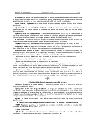 Lunes 13 de marzo de 2006                   DIARIO OFICIAL                                           281


    Excepción: Se permite que haya envolventes que no sean a prueba de intemperie cuando se introduzca
la clavija, en el caso de los receptáculos instalados en lugares mojados para usar con herramientas eléctricas
portátiles u otros luminarios de mano que se conectan a la salida sólo cuando son utilizados.
    c) En bañeras y regaderas. No se debe instalar receptáculos en los espacios próximos a las bañeras
y regaderas.
    d) Protección de los receptáculos instalados en el piso. Las cajas donde vayan instalados los
receptáculos en piso deben permitir la operación de equipo de limpieza, pero sin que se dañen
los receptáculos.
    e) Montaje al ras con tapa protectora. La envolvente de receptáculos, en una caja de salida montada al
ras con la superficie de la pared, se debe hacer a prueba de intemperie por medio de una tapa protectora de
intemperie que constituya una junta hermética al agua entre la tapa y la superficie de la pared.
   f) Instalación. Una toma de salida para receptáculo instalada en exterior debe estar situada de modo que
no sea probable que el agua acumulada toque a la tapa o placa protectora del registro.
   410-58. Receptáculos, adaptadores, cordones de conexión y clavijas del tipo de puesta de tierra
     a) Polos de puesta de tierra. Los receptáculos, conector con cordón y las clavijas del tipo de puesta a
tierra deben llevar un polo fijo de tierra, además de los polos normales del circuito.
   b) Identificación del polo de puesta a tierra. Los receptáculos, cordones de conexión y clavijas del tipo
de puesta de tierra deben disponer de un medio para conectar un conductor de puesta a tierra de equipo al
polo de tierra. La terminal de conexión para el polo de tierra debe distinguirse por:
   1) Un tornillo de cabeza hexagonal o tuerca hexagonal de color verde, que no se quite fácilmente.
   2) Un conector a presión de color verde (barril para cable).
   3) En el caso de los adaptadores, un conector similar de color verde.
    La terminal de puesta a tierra del adaptador debe ser una zapata rígida de color verde o un dispositivo
similar. La conexión de puesta a tierra debe estar diseñada de modo que no pueda hacer contacto con otras
partes energizadas de la base, adaptador o clavija. El adaptador debe estar polarizado.
     4) Si la terminal del conductor de puesta a tierra del equipo no es visible, el orificio de entrada del
conductor debe estar identificado con la palabra "verde" o "tierra" o las letras “V” o “T”, o “G” o “GR” o el
símbolo internacional de puesta tierra indicado en la figura 410-58. Si la terminal del conductor de puesta a
tierra del equipo puede desmontarse fácilmente, debe marcarse del mismo modo la zona adyacente.




                         FIGURA 410-58.- Símbolo de puesta a tierra IEC No. 5019
   c) Uso de la terminal de puesta a tierra. La terminal de puesta a tierra no se debe utilizar para otro
objetivo que para puesta a tierra.
   d) Requisitos de los polos de puesta a tierra. Las clavijas, sus conectores con cordón y receptáculos
con puesta a tierra, deben estar diseñadas de modo que la conexión de puesta a tierra se haga antes que las
conexiones portadoras de corriente eléctrica. Los dispositivos de tipo puesta a tierra deben estar diseñados de
modo que los vástagos o polos de puesta a tierra de las clavijas no puedan entrar en contacto con las partes
energizadas de los receptáculos o de los conectores.
   e) Uso. Las clavijas de tipo puesta a tierra sólo se deben utilizar con cables que tengan conductor de
puesta a tierra.
      L. Disposiciones especiales para luminarios empotrables y de montaje a nivel de superficie
   410-64. Requisitos generales. La instalación de luminarios empotrados en techos o paredes debe
cumplir lo establecido en 410-65 hasta 410-72.
   410-65. Temperatura
   a) Materiales combustibles. Los luminarios deben instalarse de modo que los materiales combustibles
adyacentes a las mismas no estén expuestos a temperaturas superiores a 90°C.
 
