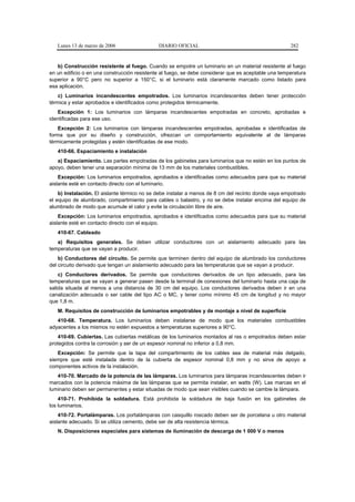 Lunes 13 de marzo de 2006                  DIARIO OFICIAL                                          282


   b) Construcción resistente al fuego. Cuando se empotre un luminario en un material resistente al fuego
en un edificio o en una construcción resistente al fuego, se debe considerar que es aceptable una temperatura
superior a 90°C pero no superior a 150°C, si el luminario está claramente marcado como listado para
esa aplicación.
    c) Luminarios incandescentes empotrados. Los luminarios incandescentes deben tener protección
térmica y estar aprobados e identificados como protegidos térmicamente.
   Excepción 1: Los luminarios con lámparas incandescentes empotradas en concreto, aprobadas e
identificadas para ese uso.
    Excepción 2: Los luminarios con lámparas incandescentes empotradas, aprobadas e identificadas de
forma que por su diseño y construcción, ofrezcan un comportamiento equivalente al de lámparas
térmicamente protegidas y estén identificadas de ese modo.
   410-66. Espaciamiento e instalación
   a) Espaciamiento. Las partes empotradas de los gabinetes para luminarios que no estén en los puntos de
apoyo, deben tener una separación mínima de 13 mm de los materiales combustibles.
    Excepción: Los luminarios empotrados, aprobados e identificadas como adecuados para que su material
aislante esté en contacto directo con el luminario.
    b) Instalación. El aislante térmico no se debe instalar a menos de 8 cm del recinto donde vaya empotrado
el equipo de alumbrado, compartimiento para cables o balastro, y no se debe instalar encima del equipo de
alumbrado de modo que acumule el calor y evite la circulación libre de aire.
    Excepción: Los luminarios empotrados, aprobados e identificados como adecuados para que su material
aislante esté en contacto directo con el equipo.
   410-67. Cableado
   a) Requisitos generales. Se deben utilizar conductores con un aislamiento adecuado para las
temperaturas que se vayan a producir.
    b) Conductores del circuito. Se permite que terminen dentro del equipo de alumbrado los conductores
del circuito derivado que tengan un aislamiento adecuado para las temperaturas que se vayan a producir.
    c) Conductores derivados. Se permite que conductores derivados de un tipo adecuado, para las
temperaturas que se vayan a generar pasen desde la terminal de conexiones del luminario hasta una caja de
salida situada al menos a una distancia de 30 cm del equipo. Los conductores derivados deben ir en una
canalización adecuada o ser cable del tipo AC o MC, y tener como mínimo 45 cm de longitud y no mayor
que 1,8 m.
   M. Requisitos de construcción de luminarios empotrables y de montaje a nivel de superficie
   410-68. Temperatura. Los luminarios deben instalarse de modo que los materiales combustibles
adyacentes a los mismos no estén expuestos a temperaturas superiores a 90°C.
    410-69. Cubiertas. Las cubiertas metálicas de los luminarios montados al ras o empotrados deben estar
protegidos contra la corrosión y ser de un espesor nominal no inferior a 0,8 mm.
   Excepción: Se permite que la tapa del compartimiento de los cables sea de material más delgado,
siempre que esté instalada dentro de la cubierta de espesor nominal 0,8 mm y no sirva de apoyo a
componentes activos de la instalación.
   410-70. Marcado de la potencia de las lámparas. Los luminarios para lámparas incandescentes deben ir
marcados con la potencia máxima de las lámparas que se permita instalar, en watts (W). Las marcas en el
luminario deben ser permanentes y estar situadas de modo que sean visibles cuando se cambie la lámpara.
    410-71. Prohibida la soldadura. Está prohibida la soldadura de baja fusión en los gabinetes de
los luminarios.
    410-72. Portalámparas. Los portalámparas con casquillo roscado deben ser de porcelana u otro material
aislante adecuado. Si se utiliza cemento, debe ser de alta resistencia térmica.
   N. Disposiciones especiales para sistemas de iluminación de descarga de 1 000 V o menos
 