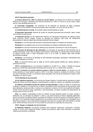 Lunes 13 de marzo de 2006                   DIARIO OFICIAL                                           283


   410-73. Requisitos generales
    a) Tensión eléctrica de 1 000 V o menos en circuito abierto. Los equipos que se utilicen con sistemas
eléctricos de descarga y diseñados para tensiones eléctricas de 1 000 V o menos en circuito abierto, deben
ser de un tipo aprobado para ese uso.
   b) Terminales energizadas. Las terminales de las lámparas de descarga se deben considerar
energizadas cuando cualquier terminal de la lámpara esté conectada a un circuito de más de 300 V.
   c) Transformadores en aceite. No se deben utilizar transformadores en aceite.
   d) Requisitos adicionales. Además de cumplir los requisitos generales para luminarios, deben cumplir
con la Parte P de este artículo.
    e) Protección térmica. En las instalaciones interiores con alumbrado fluorescente, los balastros deben
llevar protección térmica integral. Cuando se repongan los balastros, para todas las instalaciones
fluorescentes en interiores deben llevar también protección térmica integral.
   Excepción 1: Los luminarios para lámparas fluorescentes lineales con balastros de reactancia serie.
   Excepción 2: Los balastros para uso en luces indicadoras de salidas e identificados para ello.
   Excepción 3: Las luces indicadoras de salidas que se enciendan únicamente en caso de emergencia.
    f) Luminarios de descarga de alta intensidad. Los luminarios de descarga de alta intensidad que se
instalen empotradas, deben estar protegidos térmicamente e identificados así. Donde estos luminarios lleven
un balastro remoto, tanto si están empotrados como si no lo están, el balastro debe estar también
térmicamente protegido.
   Excepción: Los luminarios de descarga de alta intensidad empotradas, aprobadas e identificadas para
ese uso e instaladas en concreto.
    Nota: La protección térmica que se exige en 410-73 puede lograrse también por medios distintos a
protectores térmicos.
   410-74. Luminarios de c.c. Los luminarios instalados en circuitos de c.c. deben ir dotados de equipos
auxiliares y resistencias especialmente diseñadas para funcionar con c.c. y deben estar marcadas.
    410-75. Luminarios con tensión eléctrica superior a 300 V en circuito abierto. Los equipos con una
tensión eléctrica en circuito abierto superior a 300 V no se deben instalar en unidades de vivienda, a menos
que estén diseñadas para ello y no presentan partes expuestas vivas cuando las lámparas se inserten, estén
instaladas o se vayan a quitar.
   410-76. Montaje de los luminarios
    a) Con balastros expuestos. Los luminarios que tengan balastros o transformadores expuestos se deben
instalar de manera que dichos balastros o transformadores no estén en contacto con materiales combustibles.
    b) Tableros combustibles de fibra de celulosa de baja densidad. Cuando se instale un luminario que
contenga un balastro en la superficie de un tablero combustible de fibra de celulosa de baja densidad, debe
estar aprobada y listada para ello o montarse a una distancia no inferior a 38 mm de la superficie del tablero.
Cuando dichos luminarios vayan empotrados o semi-empotrados, se deben considerar las disposiciones de
las Secciones 410-64 a la 410-72
    Nota: Los tableros combustibles de fibra de celulosa de baja densidad pueden ser hojas, paneles y
baldosines con una densidad de 320kg/m3 o menor y que estén formados por fibras vegetales aglutinadas,
pero no se incluyen los tableros sólidos o laminados de madera ni de fibra de madera con densidad superior a
320 kg/m3 ni los materiales tratados integralmente con productos químicos resistentes a la propagación de la
flama hasta el grado en que la velocidad de propagación de la flama en cualquier plano del material no exceda
de 25, determinándose de acuerdo con las pruebas de combustión de materiales de construcción.
   410-77. Equipo no integrado con los luminarios
   a) Gabinetes metálicos. Los equipos auxiliares como reactores, resistencias, capacitores y similares,
cuando no formen parte integral del equipo o aparato de alumbrado, deben estar encerrados en gabinetes
metálicos permanentes y accesibles.
 