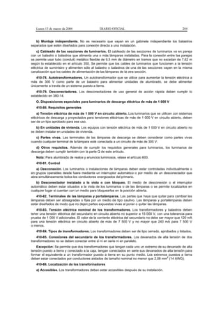 Lunes 13 de marzo de 2006                  DIARIO OFICIAL                                           284


   b) Montaje independiente. No es necesario que vayan en un gabinete independiente los balastros
separados que estén diseñados para conexión directa a una instalación.
    c) Cableado de las secciones de luminarios. El cableado de las secciones de luminarios va en pareja
con un balastro o balastros que alimenta una o más lámparas instaladas. Para la conexión entre las parejas
se permite usar tubo (conduit) metálico flexible de 9,5 mm de diámetro en tramos que no excedan de 7,62 m
según lo establecido en el artículo 350. Se permite que los cables de luminarios que funcionen a la tensión
eléctrica de suministro y alimenten sólo al balastro o balastros de una de las secciones vayan en la misma
canalización que los cables de alimentación de las lámparas de la otra sección.
    410-78. Autotransformadores. Un autotransformador que se utilice para aumentar la tensión eléctrica a
más de 300 V como parte de un balastro para alimentar unidades de alumbrado, se debe alimentar
únicamente a través de un sistema puesto a tierra.
   410-79. Desconectadores. Los desconectadores de uso general de acción rápida deben cumplir lo
establecido en 380-14.
   O. Disposiciones especiales para luminarios de descarga eléctrica de más de 1 000 V
   410-80. Requisitos generales
    a) Tensión eléctrica de más de 1 000 V en circuito abierto. Los luminarios que se utilicen con sistemas
eléctricos de descarga y proyectados para tensiones eléctricas de más de 1 000 V en circuito abierto, deben
ser de un tipo aprobado para ese uso.
   b) En unidades de vivienda. Los equipos con tensión eléctrica de más de 1 000 V en circuito abierto no
se deben instalar en unidades de vivienda.
   c) Partes vivas. Las terminales de las lámparas de descarga se deben considerar como partes vivas
cuando cualquier terminal de la lámpara esté conectada a un circuito de más de 300 V.
   d) Otros requisitos. Además de cumplir los requisitos generales para luminarios, los luminarios de
descarga deben cumplir también con la parte Q de este artículo.
   Nota: Para alumbrado de realce y anuncios luminosos, véase el artículo 600.
   410-81. Control
   a) Desconexión. Los luminarios o instalaciones de lámparas deben estar controladas individualmente o
en grupos operables desde fuera mediante un interruptor automático o por medio de un desconectador que
abra simultáneamente todos los conductores energizados del primario.
   b) Desconectador instalado a la vista o con bloqueo. El medio de desconexión o el interruptor
automático deben estar situados a la vista de los luminarios o de las lámparas o se permite localizarlos en
cualquier lugar si cuentan con un medio para bloquearlos en la posición abierta.
   410-82. Terminales de las lámparas y portalámparas. Las partes que haya que quitar para cambiar las
lámparas deben ser abisagradas o fijas por un medio de tipo cautivo. Las lámparas y portalámparas deben
estar diseñados de modo que no dejen partes expuestas vivas al poner o quitar las lámparas.
   410-83. Tensión eléctrica nominal de los transformadores. Los transformadores y balastros deben
tener una tensión eléctrica del secundario en circuito abierto no superior a 15 000 V, con una tolerancia para
prueba de 1 000 V adicionales. El valor de la corriente eléctrica del secundario no debe ser mayor que 120 mA
para una tensión eléctrica en circuito abierto de más de 7 500 V y no mayor que 240 mA para 7 500 V
o menos.
   410-84. Tipos de transformadores. Los transformadores deben ser de tipo cerrado, aprobados y listados.
    410-85. Conexiones del secundario de los transformadores. Los devanados de alta tensión de dos
transformadores no se deben conectar entre sí ni en serie ni en paralelo.
    Excepción: Se permite que dos transformadores que tengan cada uno un extremo de su devanado de alta
tensión puesto a tierra y conectado a la caja, tengan conectados en serie sus devanados de alta tensión para
formar el equivalente a un transformador puesto a tierra en su punto medio. Los extremos puestos a tierra
                                                                                           2
deben estar conectados por conductores aislados de tamaño nominal no menor que 2,08 mm (14 AWG).
   410-86. Localización de los transformadores
   a) Accesibles. Los transformadores deben estar accesibles después de su instalación.
 