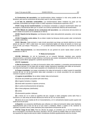 Lunes 13 de marzo de 2006                     DIARIO OFICIAL                                          285


   b) Conductores del secundario. Los transformadores deben instalarse lo más cerca posible de las
lámparas, para que los conductores del secundario sean lo más cortos posible.
   c) Al lado de materiales combustibles. Los transformadores deben instalarse de modo que los
materiales combustibles que tengan al lado no estén expuestos a temperaturas superiores a 90°C.
    410-87. Carga de los transformadores. Las lámparas conectadas a cualquier transformador deben ser
de longitud y características tales que no causen una continua sobretensión eléctrica del transformador.
   410-88. Método de cableado de los conductores del secundario. Los conductores del secundario se
deben instalar de acuerdo con lo establecido en 600-32.
   410-89. Soporte de las lámparas. Las lámparas deben estar adecuadamente apoyadas, como se exige
en 600-33.
   410-90. Protegidas contra daños. No se deben instalar las lámparas donde puedan estar normalmente
expuestas a daño físico.
   410-91. Marcado. Cada luminario o cada circuito secundario que tenga una tensión eléctrica en circuito
abierto de más de 1 000 V, debe tener una marca claramente legible con letras de tamaño no menor que
6 mm de alto, que indique: "Precaución,....... V". La tensión eléctrica indicada debe ser la nominal en circuito
abierto.
   410-92. Desconectadores. Los desconectadores de uso general de acción rápida deben cumplir lo
establecido en 380-14.
                                             P. Rieles de iluminación
   410-100. Definición. Un riel de iluminación es un conjunto fabricado, diseñado para soportar
mecánicamente y suministrar energía eléctrica a luminarios que puedan reemplazarse fácilmente del riel. Su
longitud se puede alterar agregando o quitando secciones de riel.
   410-101. Instalación
   a) Riel de iluminación. Los rieles de iluminación deben estar instalados y conectados permanentemente
a un circuito derivado. En los rieles sólo se deben instalar dispositivos especiales para rieles de iluminación.
Los rieles de iluminación no deben estar equipados con receptáculos de uso general.
   b) Cargas conectadas. Las cargas conectadas a los rieles de iluminación no deben superar la capacidad
nominal del riel. Un riel de iluminación debe estar conectado a un circuito secundario de una capacidad
nominal no superior a la del riel.
   c) Lugares no permitidos. No se deben instalar rieles de iluminación:
   (1) donde sea probable que puedan sufrir daño físico;
   (2) en lugares húmedos o mojados;
   (3) donde estén expuestos a vapores corrosivos;
   (4) en cuartos de almacenamiento de baterías;
   (5) en áreas peligrosas (clasificadas);
   (6) ocultos;
   (7) atravesando paredes o tabiques;
   (8) a menos de 1,5 m sobre la superficie del piso, excepto si están protegidos contra daño físico o
funcionan a un valor eficaz de tensión eléctrica de menos de 30 V en circuito abierto.
   (9) dentro de la zona medida de 90 cm horizontalmente y 2,5 m verticalmente desde la parte superior del
borde de la tina de baño.
   d) Sujeción. Los accesorios identificados para utilizarse con rieles de iluminación deben estar diseñados
específicamente para el tipo de riel en el que vayan a instalarse. Deben ir sujetos al riel, mantener la
polaridad, la puesta a tierra y estar diseñados para suspenderlos directamente del riel.
    410-102. Carga de los rieles. Para los cálculos de cargas, se considera que un riel de alumbrado de
60 cm de longitud o una fracción del mismo, equivale a 150 VA. Cuando se instalen rieles con varios circuitos,
los requisitos de carga de esta sección deben considerarse divididos equitativamente entre los circuitos.
 