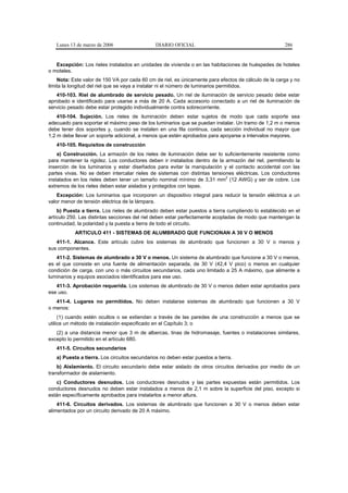 Lunes 13 de marzo de 2006                   DIARIO OFICIAL                                         286


   Excepción: Los rieles instalados en unidades de vivienda o en las habitaciones de huéspedes de hoteles
o moteles.
    Nota: Este valor de 150 VA por cada 60 cm de riel, es únicamente para efectos de cálculo de la carga y no
limita la longitud del riel que se vaya a instalar ni el número de luminarios permitidos.
   410-103. Riel de alumbrado de servicio pesado. Un riel de iluminación de servicio pesado debe estar
aprobado e identificado para usarse a más de 20 A. Cada accesorio conectado a un riel de iluminación de
servicio pesado debe estar protegido individualmente contra sobrecorriente.
    410-104. Sujeción. Los rieles de iluminación deben estar sujetos de modo que cada soporte sea
adecuado para soportar el máximo peso de los luminarios que se puedan instalar. Un tramo de 1,2 m o menos
debe tener dos soportes y, cuando se instalen en una fila continua, cada sección individual no mayor que
1,2 m debe llevar un soporte adicional, a menos que estén aprobados para apoyarse a intervalos mayores.
   410-105. Requisitos de construcción
    a) Construcción. La armazón de los rieles de iluminación debe ser lo suficientemente resistente como
para mantener la rigidez. Los conductores deben ir instalados dentro de la armazón del riel, permitiendo la
inserción de los luminarios y estar diseñados para evitar la manipulación y el contacto accidental con las
partes vivas. No se deben intercalar rieles de sistemas con distintas tensiones eléctricas. Los conductores
                                                                            2
instalados en los rieles deben tener un tamaño nominal mínimo de 3,31 mm (12 AWG) y ser de cobre. Los
extremos de los rieles deben estar aislados y protegidos con tapas.
    Excepción: Los luminarios que incorporen un dispositivo integral para reducir la tensión eléctrica a un
valor menor de tensión eléctrica de la lámpara.
    b) Puesta a tierra. Los rieles de alumbrado deben estar puestos a tierra cumpliendo lo establecido en el
artículo 250. Las distintas secciones del riel deben estar perfectamente acopladas de modo que mantengan la
continuidad, la polaridad y la puesta a tierra de todo el circuito.
           ARTICULO 411 - SISTEMAS DE ALUMBRADO QUE FUNCIONAN A 30 V O MENOS
   411-1. Alcance. Este artículo cubre los sistemas de alumbrado que funcionen a 30 V o menos y
sus componentes.
   411-2. Sistemas de alumbrado a 30 V o menos. Un sistema de alumbrado que funcione a 30 V o menos,
es el que consiste en una fuente de alimentación separada, de 30 V (42,4 V pico) o menos en cualquier
condición de carga, con uno o más circuitos secundarios, cada uno limitado a 25 A máximo, que alimente a
luminarios y equipos asociados identificados para ese uso.
   411-3. Aprobación requerida. Los sistemas de alumbrado de 30 V o menos deben estar aprobados para
ese uso.
   411-4. Lugares no permitidos. No deben instalarse sistemas de alumbrado que funcionen a 30 V
o menos:
     (1) cuando estén ocultos o se extiendan a través de las paredes de una construcción a menos que se
utilice un método de instalación especificado en el Capítulo 3; o
   (2) a una distancia menor que 3 m de albercas, tinas de hidromasaje, fuentes o instalaciones similares,
excepto lo permitido en el artículo 680.
   411-5. Circuitos secundarios
   a) Puesta a tierra. Los circuitos secundarios no deben estar puestos a tierra.
    b) Aislamiento. El circuito secundario debe estar aislado de otros circuitos derivados por medio de un
transformador de aislamiento.
   c) Conductores desnudos. Los conductores desnudos y las partes expuestas están permitidos. Los
conductores desnudos no deben estar instalados a menos de 2,1 m sobre la superficie del piso, excepto si
están específicamente aprobados para instalarlos a menor altura.
    411-6. Circuitos derivados. Los sistemas de alumbrado que funcionen a 30 V o menos deben estar
alimentados por un circuito derivado de 20 A máximo.
 