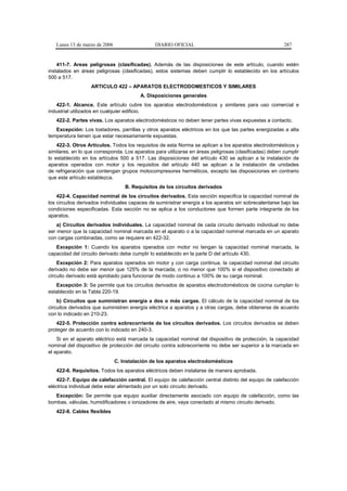 Lunes 13 de marzo de 2006                   DIARIO OFICIAL                                           287


    411-7. Areas peligrosas (clasificadas). Además de las disposiciones de este artículo, cuando estén
instalados en áreas peligrosas (clasificadas), estos sistemas deben cumplir lo establecido en los artículos
500 a 517.
                   ARTICULO 422 – APARATOS ELECTRODOMESTICOS Y SIMILARES
                                         A. Disposiciones generales
   422-1. Alcance. Este artículo cubre los aparatos electrodomésticos y similares para uso comercial e
industrial utilizados en cualquier edificio.
   422-2. Partes vivas. Los aparatos electrodomésticos no deben tener partes vivas expuestas a contacto.
   Excepción: Los tostadores, parrillas y otros aparatos eléctricos en los que las partes energizadas a alta
temperatura tienen que estar necesariamente expuestas.
    422-3. Otros Artículos. Todos los requisitos de esta Norma se aplican a los aparatos electrodomésticos y
similares, en lo que corresponda. Los aparatos para utilizarse en áreas peligrosas (clasificadas) deben cumplir
lo establecido en los artículos 500 a 517. Las disposiciones del artículo 430 se aplican a la instalación de
aparatos operados con motor y los requisitos del artículo 440 se aplican a la instalación de unidades
de refrigeración que contengan grupos motocompresores herméticos, excepto las disposiciones en contrario
que este artículo establezca.
                                   B. Requisitos de los circuitos derivados
    422-4. Capacidad nominal de los circuitos derivados. Esta sección especifica la capacidad nominal de
los circuitos derivados individuales capaces de suministrar energía a los aparatos sin sobrecalentarse bajo las
condiciones especificadas. Esta sección no se aplica a los conductores que formen parte integrante de los
aparatos.
    a) Circuitos derivados individuales. La capacidad nominal de cada circuito derivado individual no debe
ser menor que la capacidad nominal marcada en el aparato o a la capacidad nominal marcada en un aparato
con cargas combinadas, como se requiere en 422-32.
   Excepción 1: Cuando los aparatos operados con motor no tengan la capacidad nominal marcada, la
capacidad del circuito derivado debe cumplir lo establecido en la parte D del artículo 430.
    Excepción 2: Para aparatos operados sin motor y con carga continua, la capacidad nominal del circuito
derivado no debe ser menor que 125% de la marcada; o no menor que 100% si el dispositivo conectado al
circuito derivado está aprobado para funcionar de modo continuo a 100% de su carga nominal.
   Excepción 3: Se permite que los circuitos derivados de aparatos electrodomésticos de cocina cumplan lo
establecido en la Tabla 220-19.
    b) Circuitos que suministran energía a dos o más cargas. El cálculo de la capacidad nominal de los
circuitos derivados que suministren energía eléctrica a aparatos y a otras cargas, debe obtenerse de acuerdo
con lo indicado en 210-23.
    422-5. Protección contra sobrecorriente de los circuitos derivados. Los circuitos derivados se deben
proteger de acuerdo con lo indicado en 240-3.
    Si en el aparato eléctrico está marcada la capacidad nominal del dispositivo de protección, la capacidad
nominal del dispositivo de protección del circuito contra sobrecorriente no debe ser superior a la marcada en
el aparato.
                               C. Instalación de los aparatos electrodomésticos
   422-6. Requisitos. Todos los aparatos eléctricos deben instalarse de manera aprobada.
    422-7. Equipo de calefacción central. El equipo de calefacción central distinto del equipo de calefacción
eléctrica individual debe estar alimentado por un solo circuito derivado.
   Excepción: Se permite que equipo auxiliar directamente asociado con equipo de calefacción, como las
bombas, válvulas, humidificadores o ionizadores de aire, vaya conectado al mismo circuito derivado.
   422-8. Cables flexibles
 