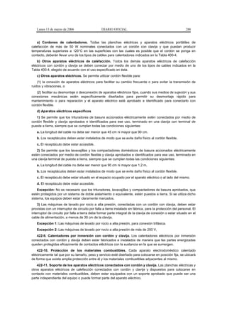 Lunes 13 de marzo de 2006                     DIARIO OFICIAL                                               288


    a) Cordones de calentadores. Todas las planchas eléctricas y aparatos eléctricos portátiles de
calefacción de más de 50 W nominales conectados con un cordón con clavija y que puedan producir
temperaturas superiores a 120°C en las superficies con las cuales es posible que el cordón se ponga en
contacto, deberán llevar uno de los tipos de cables para calentadores indicados en la Tabla 400-4.
    b) Otros aparatos eléctricos de calefacción. Todos los demás aparatos eléctricos de calefacción
eléctricos con cordón y clavija se deben conectar por medio de uno de los tipos de cables indicados en la
Tabla 400-4, elegido de acuerdo con el uso especificado en ésta.
   c) Otros aparatos eléctricos. Se permite utilizar cordón flexible para:
    (1) la conexión de aparatos eléctricos para facilitar su cambio frecuente o para evitar la transmisión de
ruidos y vibraciones, o
   (2) facilitar su desmontaje o desconexión de aparatos eléctricos fijos, cuando sus medios de sujeción y sus
conexiones mecánicas estén específicamente diseñados para permitir su desmontaje rápido para
mantenimiento o para reparación y el aparato eléctrico esté aprobado e identificado para conectarlo con
cordón flexible.
   d) Aparatos eléctricos específicos
   1) Se permite que los trituradores de basura accionados eléctricamente estén conectados por medio de
cordón flexible y clavija aprobados e identificados para ese uso, terminado en una clavija con terminal de
puesta a tierra, siempre que se cumplan todas las condiciones siguientes:
   a. La longitud del cable no debe ser menor que 45 cm ni mayor que 90 cm.
   b. Los receptáculos deben estar instalados de modo que se evite daño físico al cordón flexible.
   c. El receptáculo debe estar accesible.
   2) Se permite que los lavavajillas y los compactadores domésticos de basura accionados eléctricamente
estén conectados por medio de cordón flexible y clavija aprobados e identificados para ese uso, terminado en
una clavija terminal de puesta a tierra, siempre que se cumplan todas las condiciones siguientes:
   a. La longitud del cable no debe ser menor que 90 cm ni mayor que 1,2 m.
   b. Los receptáculos deben estar instalados de modo que se evite daño físico al cordón flexible.
   c. El receptáculo debe estar situado en el espacio ocupado por el aparato eléctrico o al lado del mismo.
   d. El receptáculo debe estar accesible.
    Excepción: No es necesario que los trituradores, lavavajillas y compactadores de basura aprobados, que
estén protegidos por un sistema de doble aislamiento o equivalente, estén puestos a tierra. Si se utiliza dicho
sistema, los equipos deben estar claramente marcados.
    3) Las máquinas de lavado por rocío a alta presión, conectadas con un cordón con clavija, deben estar
provistas con un interruptor de circuito por falla a tierra instalado en fábrica, para la protección del personal. El
interruptor de circuito por falla a tierra debe formar parte integral de la clavija de conexión o estar situado en el
cable de alimentación, a menos de 30 cm de la clavija.
   Excepción 1: Las máquinas de lavado por rocío a alta presión, para conexión trifásica.
   Excepción 2: Las máquinas de lavado por rocío a alta presión de más de 250 V.
   422-9. Calentadores por inmersión con cordón y clavija. Los calentadores eléctricos por inmersión
conectados con cordón y clavija deben estar fabricados e instalados de manera que las partes energizadas
queden protegidas eficazmente de contactos eléctricos con la sustancia en la que se sumergen.
    422-10. Protección de los materiales combustibles. Cada aparato electrodoméstico calentado
eléctricamente tal que por su tamaño, peso y servicio esté diseñado para colocarse en posición fija, se ubicará
de forma que exista amplia protección entre él y los materiales combustibles adyacentes al mismo.
    422-11. Soporte de los aparatos eléctricos conectados con cordón y clavija. Las planchas eléctricas y
otros aparatos eléctricos de calefacción conectados con cordón y clavija y dispuestos para colocarse en
contacto con materiales combustibles, deben estar equipados con un soporte aprobado que puede ser una
parte independiente del equipo o puede formar parte del aparato eléctrico.
 