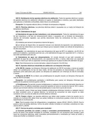 Lunes 13 de marzo de 2006                    DIARIO OFICIAL                                             289


   422-12. Señalización de los aparatos eléctricos de calefacción. Todos los aparatos eléctricos o grupos
de aparatos eléctricos de calefacción utilizados en lugares no destinados a vivienda y que estén destinados
para aplicarse a materiales combustibles, deben llevar una señalización.
   Excepción: Si el aparato eléctrico lleva un limitador de temperatura integrado.
   422-13. Planchas eléctricas. Las planchas eléctricas deben ir equipadas con un medio de limitación de
temperatura identificado.
   422-14. Calentadores de agua
   a) Calentadores de agua de tipo instantáneo y con almacenamiento. Todos los calentadores de agua
de tipo instantáneo y del tipo con almacenamiento deben ir equipados con un limitador de temperatura,
además del termostato regulador, que permita desconectar todos los conductores de fase, y dichos
medios deben:
   (1) instalarse para sensar la temperatura máxima del agua y
   (2) ser del tipo de disparo libre, de reposición manual o con elemento de reposición. Los calentadores de
agua de este tipo deben llevar una marca que indique que es necesario instalar una válvula de temperatura y
de alivio de presión.
   Excepción: Los calentadores de agua para temperatura del agua de 80°C en adelante y de 60 kW de
potencia en adelante, y aprobados para ese uso; y los calentadores de agua con capacidad de 4 L o menos y
que estén aprobados para ese uso.
    b) Calentadores de agua con almacenamiento. Un circuito derivado al que esté conectado un
calentador de agua fijo con almacenamiento, con capacidad de 450 L o menos, debe tener una capacidad
nominal no menor que 125% la capacidad nominal que aparezca en la placa de datos del calentador de agua.
   Nota: Para dimensionar los circuitos derivados, véase la Excepción 2 de 422-4(a).
   422-15. Aparatos eléctricos industriales de calefacción con lámparas infrarrojas
     a) De 300 W o menos. Las lámparas infrarrojas de calefacción de 300 W nominales o menos se pueden
utilizar con portalámparas de tipo de base media, del tipo de porcelana sin desconectador u otros tipos
aprobados como adecuados para usarse con lámparas de calefacción con infrarrojos de 300 W nominales
o menos.
  b) Mayores de 300 W. No se deben usar portalámparas de casquillo roscado con lámparas infrarrojas de
más de 300 W nominales.
    Excepción: Los portalámparas aprobados e identificados para usarse con lámparas infrarrojas para
calefacción de potencia nominal superior a 300 W.
    c) Portalámparas. Se permite conectar portalámparas a cualquiera de los circuitos derivados descritos en
el artículo 210 y, en edificios industriales, se permite operarlos en serie en circuitos de más de 150 V a tierra,
siempre que la tensión eléctrica nominal del portalámparas no sea menor que la del circuito.
   Cada sección, panel o franja que tenga instalado portalámparas infrarrojos (incluido su cableado interno)
se debe considerar como un aparato eléctrico. La terminal de conexiones de cada conjunto se debe
considerar como una toma de salida de corriente eléctrica individual.
    422-16. Puesta a tierra. Los aparatos eléctricos que deben estar puestos a tierra de acuerdo con lo
indicado en el artículo 250, deben tener sus partes metálicas no conductoras puestas a tierra de la manera
especificada en el artículo 250.
   Nota: Para la puesta a tierra de refrigeradores y congeladores, véanse 250-42, 250-43 y 250-45. Para la
puesta a tierra de estufas eléctricas, hornos de pared, estufas montadas en cocinetas y secadoras de ropa,
véanse 250-57 y 250-60.
   422-17. Hornos de pared y cocinetas para mostrador
    a) Conexión permitida con cordón y clavija o conectados permanentemente. Se permite que los
hornos de pared y las estufas montadas en cocinetas, completas con sus accesorios para montaje y para
hacer las conexiones eléctricas, estén conectados permanentemente o conectados por medio de cordón y
clavija para facilitar su instalación o servicio.
 