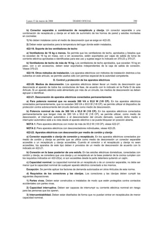 Lunes 13 de marzo de 2006                    DIARIO OFICIAL                                        290


   b) Conector separable o combinación de receptáculo y clavija. Un conector separable o una
combinación de receptáculo y clavija en el lado de suministro de los hornos de pared y estufas montadas
en cocinetas:
   1) No deben instalarse como el medio de desconexión que se exige en 422-20.
   2) Deben estar aprobados para la temperatura del lugar donde estén instalados.
   422-18. Soporte de los ventiladores de techo
    a) Ventiladores de 16 kg o menos. Se permite que los ventiladores de techo, aprobados y listados que
no excedan de 16 kg en masa, con o sin accesorios, estén soportados por cajas de salida de toma de
corriente eléctrica aprobadas e identificadas para ese uso y sujetas según lo indicado en 370-23 y 370-27.
   b) Ventiladores de techo de más de 16 kg. Los ventiladores de techo aprobados, que excedan 16 kg en
peso, con o sin accesorios, deben estar soportados independientes de la caja de salida de conexión.
Véase 370-23.
   422-19. Otros métodos de instalación. Los aparatos eléctricos con métodos de instalación distintos a los
cubiertos en este artículo, se permite usarlos sólo con permiso especial de la autoridad competente.
                               D. Control y protección de los aparatos eléctricos
    422-20. Medios de desconexión. Los aparatos eléctricos deben llevar un medio de desconexión que
desconecte al aparato de todos los conductores de fase, de acuerdo con lo indicado en la Parte D de este
Artículo. Si un aparato eléctrico está alimentado por más de un circuito, los medios de desconexión se deben
agrupar e identificar.
   422-21. Desconexión de aparatos eléctricos conectados permanentemente
    a) Para potencia nominal que no exceda 300 VA o 93,0 W (1/8 CP). En los aparatos eléctricos
conectados permanentemente, que no excedan 300 VA o 93,0 W (1/8 CP), se permite utilizar el dispositivo de
protección contra sobrecorriente del circuito derivado como medio de desconexión.
    b) Potencia nominal de más de 300 VA o 93,0 W (1/8 CP). En los aparatos eléctricos conectados
permanentemente que tengan más de 300 VA o 93,0 W (1/8 CP), se permite utilizar, como medio de
desconexión, el interruptor automático o el desconectador del circuito derivado, cuando dicho medio o
interruptor automático esté a la vista desde el aparato eléctrico o se pueda bloquear en posición abierta.
   NOTA 1: Para aparatos eléctricos con motor de más de 93,0 W (1/8 CP), véase 422-27.
   NOTA 2: Para aparatos eléctricos con desconectadores individuales, véase 422-25.
   422-22. Aparatos eléctricos con desconexión por medio de cordón y clavija
    a) Conector separable o clavija de conexión y receptáculo. En los aparatos eléctricos conectados por
medio de cordón y clavija se permite que se utilice como medio de desconexión un conector separable
accesible o un receptáculo y clavija accesibles. Cuando el conector o el receptáculo y clavija no sean
accesibles, los aparatos de este tipo deben ir provistos de un medio de desconexión de acuerdo con lo
indicado en 422-21.
    b) Conexión en la base posterior de una estufa. En las estufas eléctricas domésticas, conectadas con
cordón y clavija, se considera que una clavija y un receptáculo en la base posterior de la cocina cumplen con
los requisitos indicados en 422-22(a), si son accesibles desde la parte delantera quitando un cajón.
  c) Capacidad nominal. La capacidad nominal de un receptáculo o de un conector separable, no debe ser
menor que la capacidad nominal de cualquier aparato eléctrico conectado a los mismos.
   Excepción: Se permite aplicar los factores de demanda autorizados en otros Artículos de esta norma.
    d) Requisitos de los conectores y las clavijas. Los conectores y las clavijas deben cumplir las
siguientes disposiciones:
   1) Partes vivas. Deben estar construidos e instalados de modo que estén protegidos contra contactos
accidentales con partes vivas.
   2) Capacidad interruptiva. Deben ser capaces de interrumpir su corriente eléctrica nominal sin riesgo
para las personas que los operen.
   3) Intercambiabilidad. Deben estar diseñados de forma que no puedan entrar en receptáculos de menor
capacidad nominal.
 