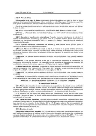 Lunes 13 de marzo de 2006                    DIARIO OFICIAL                                            293


   422-30. Placa de datos
    a) Información en la placa de datos. Cada aparato eléctrico deberá llevar una placa de datos en la que
aparezca el nombre de identificación y sus valores nominales en volts (V) y ampere (A) o volts (V) y watt (W).
Si el aparato eléctrico se debe utilizar a una frecuencia específica, también debe indicarse.
    Cuando se exija protección externa contra sobrecargas de un motor, también debe aparecer este dato en
la placa de datos.
   NOTA: Para los requisitos de protección contra sobrecorriente, véase la Excepción de 422-28(a).
    b) Visible. La señalización debe estar situada de modo que sea visible o fácilmente accesible después de
su instalación.
    422-31. Marcado en los elementos calentadores. Todos los elementos calentadores de más de 1 A
nominal e intercambiables en campo y que formen parte de un aparato eléctrico, deben estar marcados
claramente con sus valores nominales en volts (V) y ampere (A) o volts (V) y watt (W) o con el número de
referencia del fabricante.
   422-32. Aparatos eléctricos consistentes de motores y otras cargas. Estos aparatos deben ir
marcados de acuerdo con lo indicado a continuación:
    a) Marcado. Además de la información exigida en 422-30, el marcado de un aparato eléctrico consistente
en un motor con otras cargas o motores con otras cargas, deben especificar la capacidad de conducción de
corriente del conductor del circuito y la capacidad nominal del dispositivo de protección del circuito contra
sobrecorriente.
   Excepción 1: Los aparatos eléctricos equipados de fábrica con cordón y clavija y que cumplan lo exigido
en 422-30.
    Excepción 2: Los aparatos eléctricos en los que la capacidad de conducción de corriente de los
conductores del circuito de suministro y la capacidad nominal admisible del dispositivo de protección del
circuito contra sobrecorriente, no sean superiores a 15 A y cumplan lo exigido en 422-30.
    b) Método de marcado alternativo. Se permite un método alternativo de marcado que especifique los
valores nominales del motor mayor en volts (V) y ampere (A), y la carga o cargas adicionales en volts (V) y
ampere (A) o volts (V) y watt (W), además de las marcas exigidas en 422-30.
   Excepción 1: Los aparatos eléctricos equipados de fábrica con cordón y clavija y que cumplan lo exigido
en 422-30.
   Excepción 2: Se permite omitir la capacidad nominal admisible de un motor de 93,0 W (1/8 CP) o menos
o de una carga de 1 A que no sea el motor, siempre que dichas cargas no constituyan la carga principal.
            ARTICULO 424 - EQUIPO ELECTRICO FIJO PARA CALEFACCION DE AMBIENTE
                                         A. Disposiciones generales
    424-1. Alcance. Los requisitos de esta Sección aplican al equipo eléctrico fijo utilizado para la calefacción
del ambiente. Para los propósitos de esta Sección, el equipo de calefacción incluye cables calentadores,
unidades calentadoras, calderas, sistemas centrales u otro equipo eléctrico fijo aprobado para calefacción de
ambiente. Esta Sección no aplica a los procesos de calefacción y de aire acondicionado doméstico.
    En la aplicación de este equipo se deben verificar las características físicas del local tales como
orientación y techado del área, y se permite utilizar dispositivos de control de temperatura que garanticen un
uso adecuado de la energía.
    424-2. Otras secciones aplicables. Todos los requisitos de esta norma deben cumplirse cuando sean
aplicables. El equipo eléctrico fijo para calefacción de ambientes en uso para áreas peligrosas (clasificadas)
debe cumplir con los requisitos de los Artículos 500 a 517. El equipo eléctrico fijo para calefacción de
ambiente que tiene incorporada una unidad hermética para refrigeración con motor-compresor incorporado,
también debe cumplir con el Artículo 440.
   424-3. Circuitos derivados
   a) Requisitos para circuitos derivados. Los circuitos derivados individuales pueden alimentar equipo fijo
para calefacción de ambiente de cualquier tamaño. Los circuitos derivados que alimenten dos o más salidas
de equipo fijo para calefacción de ambiente, deben tener una capacidad nominal de 15 A, 20 A o 30 A, y estar
provistos con dispositivos de control de temperatura que garanticen un uso eficiente de la energía.
 
