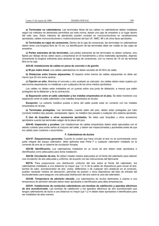 Lunes 13 de marzo de 2006                  DIARIO OFICIAL                                           299


   a) Terminales no calentadoras. Las terminales libres de los cables no calentadoras deben instalarse
según los métodos de alambrado permitidos por esta norma, desde una caja de empalme a un lugar dentro
del cielo raso. Estos métodos de alambrado pueden consistir en monoconductores en canalizaciones
aprobadas, cables monoconductores o multiconductores del tipo UF, NMC, MI o de otros tipos aprobados.
   b) Terminales en cajas de conexiones. Dentro de la caja de conexiones, las terminales no calentadoras
deben tener una longitud libre de 15 cm. La identificación de las terminales debe ser visible en las cajas de
empalme.
     c) Partes sobrantes de las terminales. Las partes sobrantes de las terminales no deben cortarse, sino
fijarse por debajo de los cielos rasos y empotrarse en el revestimiento u otros materiales aprobados, dejando
únicamente la longitud suficiente para alcanzar la caja de conexiones, con no menos de 15 cm de terminal
libre en la caja.
   424-44. Instalaciones de cables en pisos de concreto o de granito
   a) W por metro lineal. Los cables calentadores no deben exceder de 54 W/m de cable.
  b) Distancias entre tramos adyacentes. El espacio entre tramos de cables adyacentes no debe ser
menor que 25 mm entre centros.
    c) Fijación en sitio. Mientras el concreto u otro acabado es colocado, los cables deben estar sujetos por
estructuras separadoras no metálicas o por cualquiera de los otros medios aprobados.
    Los cables no deben estar instalados en un puente sobre una junta de dilatación, a menos que estén
protegidos de la dilatación y de la contracción.
   d) Separación entre el cable calentador y los metales empotrados en el piso. Se debe mantener una
separación entre el cable calentador y los metales empotrados en el piso.
  Excepción: La cubierta metálica puesta a tierra del cable puede estar en contacto con los metales
empotrados en el piso.
   e) Terminales protegidas. Las terminales, cuando salen del piso, deben estar protegidas por tubo
(conduit) metálico tipo pesado, semipesado, ligero, no metálico tipo pesado o cualquier otro sistema aprobado.
   f) Uso de boquillas u otros accesorios aprobados. Se debe usar boquillas u otros accesorios
aprobados cuando las terminales salgan de la placa del piso.
    424-45. Inspección y pruebas. Las instalaciones de cables empotrados deben estar ejecutadas con el
debido cuidado para evitar daños al conjunto del cable, y deben ser inspeccionadas y aprobadas antes de que
los cables sean cubiertos o escondidos.
                                         F. Calentadores de ductos
    424-57. Disposiciones generales. Cuando la unidad que hace circular el aire no es suministrada como
parte integral del equipo calentador, debe aplicarse esta Parte F a cualquier calentador instalado en la
corriente de aire de un sistema de circulación forzada.
   424-58. Identificación. Los calentadores instalados en un ducto de aire deben estar aprobados e
identificados como adecuados para dicha instalación.
   424-59. Circulación de aire. Se deben instalar medios adecuados en el frente del calentador para obtener
una circulación de aire adecuada y uniforme, de acuerdo con las instrucciones del fabricante.
    NOTA: Para proporcionar una distribución uniforme del aire sobre el frente del calentador, los
calentadores instalados a una distancia no mayor que 1,2 m de la salida de dispositivos para mover el aire,
bomba de calor, acondicionador de aire, codos, deflectores o de cualquier otro obstáculo en el conducto,
pueden necesitar medios de desviación, planchas de presión u otros dispositivos del lado de entrada del
ductocalentador para asegurar una adecuada distribución del aire sobre la cara del calentador.
   424-60. Temperatura de admisión elevada. Los calentadores de ductos destinados a usarse a una
temperatura de admisión elevada deben estar aprobados e identificados para altas temperaturas.
    424-61. Instalaciones de conductos calentadores con bombas de calefacción y aparatos eléctricos
de aire acondicionado. Las bombas de calefacción y los aparatos eléctricos de aire acondicionado que
tengan calentadores de ducto a una distancia no mayor que 1,2 m deben estar aprobados e identificados para
ser instalados de esta manera.
 
