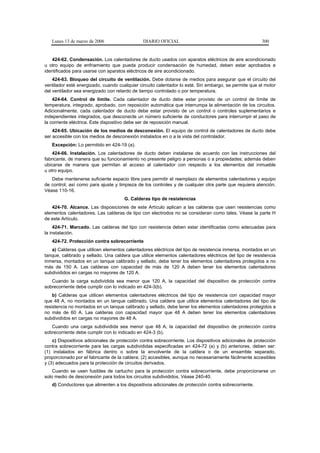 Lunes 13 de marzo de 2006                   DIARIO OFICIAL                                           300


   424-62. Condensación. Los calentadores de ducto usados con aparatos eléctricos de aire acondicionado
u otro equipo de enfriamiento que pueda producir condensación de humedad, deben estar aprobados e
identificados para usarse con aparatos eléctricos de aire acondicionado.
    424-63. Bloqueo del circuito de ventilación. Debe dotarse de medios para asegurar que el circuito del
ventilador esté energizado, cuando cualquier circuito calentador lo esté. Sin embargo, se permite que el motor
del ventilador sea energizado con retardo de tiempo controlado o por temperatura.
    424-64. Control de límite. Cada calentador de ducto debe estar provisto de un control de límite de
temperatura, integrado, aprobado, con reposición automática que interrumpa la alimentación de los circuitos.
Adicionalmente, cada calentador de ducto debe estar provisto de un control o controles suplementarios e
independientes integrados, que desconecte un número suficiente de conductores para interrumpir el paso de
la corriente eléctrica. Este dispositivo debe ser de reposición manual.
    424-65. Ubicación de los medios de desconexión. El equipo de control de calentadores de ducto debe
ser accesible con los medios de desconexión instalados en o a la vista del controlador.
   Excepción: Lo permitido en 424-19 (a).
    424-66. Instalación. Los calentadores de ducto deben instalarse de acuerdo con las instrucciones del
fabricante, de manera que su funcionamiento no presente peligro a personas o a propiedades; además deben
ubicarse de manera que permitan el acceso al calentador con respecto a los elementos del inmueble
u otro equipo.
   Debe mantenerse suficiente espacio libre para permitir el reemplazo de elementos calentadores y equipo
de control, así como para ajuste y limpieza de los controles y de cualquier otra parte que requiera atención.
Véase 110-16.
                                      G. Calderas tipo de resistencias
   424-70. Alcance. Las disposiciones de este Artículo aplican a las calderas que usen resistencias como
elementos calentadores. Las calderas de tipo con electrodos no se consideran como tales. Véase la parte H
de este Artículo.
     424-71. Marcado. Las calderas del tipo con resistencia deben estar identificadas como adecuadas para
la instalación.
   424-72. Protección contra sobrecorriente
   a) Calderas que utilicen elementos calentadores eléctricos del tipo de resistencia inmersa, montados en un
tanque, calibrado y sellado. Una caldera que utilice elementos calentadores eléctricos del tipo de resistencia
inmersa, montados en un tanque calibrado y sellado, debe tener los elementos calentadores protegidos a no
más de 150 A. Las calderas con capacidad de más de 120 A deben tener los elementos calentadores
subdivididos en cargas no mayores de 120 A.
   Cuando la carga subdividida sea menor que 120 A, la capacidad del dispositivo de protección contra
sobrecorriente debe cumplir con lo indicado en 424-3(b).
    b) Calderas que utilicen elementos calentadores eléctricos del tipo de resistencia con capacidad mayor
que 48 A, no montados en un tanque calibrado. Una caldera que utilice elementos calentadores del tipo de
resistencia no montados en un tanque calibrado y sellado, debe tener los elementos calentadores protegidos a
no más de 60 A. Las calderas con capacidad mayor que 48 A deben tener los elementos calentadores
subdivididos en cargas no mayores de 48 A.
   Cuando una carga subdividida sea menor que 48 A, la capacidad del dispositivo de protección contra
sobrecorriente debe cumplir con lo indicado en 424-3 (b).
    c) Dispositivos adicionales de protección contra sobrecorriente. Los dispositivos adicionales de protección
contra sobrecorriente para las cargas subdivididas especificadas en 424-72 (a) y (b) anteriores, deben ser:
(1) instalados en fábrica dentro o sobre la envolvente de la caldera o de un ensamble separado,
proporcionado por el fabricante de la caldera; (2) accesibles, aunque no necesariamente fácilmente accesibles
y (3) adecuados para la protección de circuitos derivados.
    Cuando se usen fusibles de cartucho para la protección contra sobrecorriente, debe proporcionarse un
solo medio de desconexión para todos los circuitos subdivididos. Véase 240-40.
   d) Conductores que alimenten a los dispositivos adicionales de protección contra sobrecorriente.
 