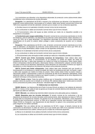 Lunes 13 de marzo de 2006                     DIARIO OFICIAL                                              301


   Los conductores que alimenten a los dispositivos adicionales de protección contra sobrecorriente deben
considerarse como conductores de circuitos derivados.
    Excepción: Los calentadores de 50 kW o mayores y los conductores que alimenten a los dispositivos de
protección contra sobrecorriente, mencionados en (c) anterior, deben tener tamaño nominal como mínimo del
100% de la capacidad nominal del calentador, siempre que se cumplan con las condiciones siguientes:
   a. Se debe marcar en el calentador el tamaño nominal mínimo de los conductores.
   b. Los conductores no deben ser de tamaño nominal menor que el mínimo indicado.
   c. El funcionamiento cíclico del equipo se debe controlar por medio de un dispositivo sensible a la
temperatura o a la presión.
    e) Conductores para cargas subdivididas. El tamaño nominal de los conductores alambrados en el sitio
de instalación, entre el calentador y los dispositivos de protección contra sobrecorriente, deben calcularse a no
menos de 125% de la carga alimentada. Los dispositivos adicionales de protección contra sobrecorriente
especificados en el punto (c) anterior deben proteger a estos conductores de acuerdo con lo indicado
en 240-3.
    Excepción: Para calentadores de 50 kW o más, el tamaño nominal del conductor alambrado en el sitio,
entre el calentador y el dispositivo de protección contra sobrecorriente no debe ser menor que 100% de la
carga de los circuitos alimentados y deben cumplir con las siguientes condiciones:
   a. Marcar en el calentador el tamaño nominal mínimo de los conductores.
   b. Los conductores no deben ser de tamaño nominal menor que el mínimo indicado.
   c. El funcionamiento cíclico del equipo se debe controlar por medio de un dispositivo sensible a la temperatura.
    424-73. Control para limitar incrementos excesivos de temperatura. Cada caldera debe estar
diseñada, para que durante su funcionamiento no se produzca un cambio de estado del medio de
transferencia del calor, y debe estar equipada con medios de límites de temperatura. Estos medios deben
limitar la temperatura máxima del líquido y desconectar directa o indirectamente cualquier corriente eléctrica
que pase a través de los elementos calentadores. Estos elementos son adicionales al sistema que regula la
temperatura y a otros dispositivos de protección del tanque contra presiones excesivas.
    424-74. Control para limitar sobrepresión. Cada caldera debe estar diseñada para que durante su
funcionamiento no se produzca un cambio de estado del medio de transferencia del calor, de líquido o vapor,
y debe estar equipada con medios de límites de presión. Estos medios deben limitar la presión máxima y
desconectar directa o indirectamente a todos los conductores de fase de los elementos calentadores. Estos
elementos deben ser adicionales al sistema que regule la presión y a cualquiera de los otros dispositivos de
protección del tanque contra presiones excesivas.
    424-75. Puesta a tierra. Todas las partes metálicas que no transporten corriente eléctrica deben estar
puestas a tierra de acuerdo con lo indicado en el Artículo 250, además deben tener medios para la conexión
de los conductores de puesta a tierra del equipo, calculados según la Tabla 250-95.
                                       H. Calderas tipo con electrodos
    424-80. Alcance. Las disposiciones de la Parte H de este Artículo se aplican a las calderas de operación
de 600 V o menos, en las cuales el calor se genera por el paso de corriente eléctrica entre electrodos a través
del líquido que debe ser calentado.
   424-81. Marcado. Las calderas tipo electrodo deben marcarse como adecuadas para su instalación.
    424-82. Requisitos para los circuitos derivados. El tamaño nominal de los conductores y de los
dispositivos de protección de circuitos derivados contra sobrecorriente, debe calcularse con base en 125% de
la carga total (no incluyendo los motores). Se permite el uso de contactores, relevadores u otros dispositivos
aprobados para funcionamiento continuo, al 100% de su capacidad nominal, para alimentar a plena carga.
Véase 210-22 (c), Excepción. Las disposiciones de esta Sección no aplican a los conductores que formen
parte integral de una caldera aprobada.
    Excepción: Para una caldera del tipo con electrodos de 50 kW o mayor, el tamaño nominal de los
conductores de alimentación no debe ser menor que la que resulte para 100% de la capacidad nominal de
placa de características de la caldera, siempre que se cumplan las condiciones siguientes:
   a. Marcar en el calentador de la caldera el tamaño nominal mínimo de los conductores.
   b. Los conductores no deben ser de tamaño nominal menor que el mínimo indicado.
 