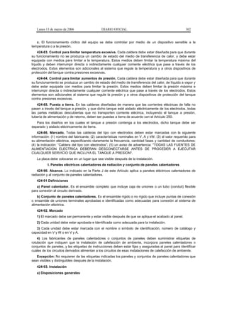 Lunes 13 de marzo de 2006                   DIARIO OFICIAL                                           302


   c. El funcionamiento cíclico del equipo se debe controlar por medio de un dispositivo sensible a la
temperatura o a la presión.
    424-83. Control para limitar temperatura excesiva. Cada caldera debe estar diseñada para que durante
su funcionamiento no se produzca un cambio de estado del medio de transferencia de calor, y debe estar
equipada con medios para limitar a la temperatura. Estos medios deben limitar la temperatura máxima del
líquido y deben interrumpir directa o indirectamente cualquier corriente eléctrica que pase a través de los
electrodos. Estos elementos son adicionales al sistema que regule la temperatura y a otros dispositivos de
protección del tanque contra presiones excesivas.
    424-84. Control para limitar aumentos de presión. Cada caldera debe estar diseñada para que durante
su funcionamiento se produzca un cambio de estado del medio de transferencia del calor, de líquido a vapor y
debe estar equipada con medios para limitar la presión. Estos medios deben limitar la presión máxima e
interrumpir directa o indirectamente cualquier corriente eléctrica que pase a través de los electrodos. Estos
elementos son adicionales al sistema que regule la presión y a otros dispositivos de protección del tanque
contra presiones excesivas.
    424-85. Puesta a tierra. En las calderas diseñadas de manera que las corrientes eléctricas de falla no
pasen a través del tanque a presión, y que dicho tanque esté aislado eléctricamente de los electrodos, todas
las partes metálicas descubiertas que no transporten corriente eléctrica, incluyendo el tanque a presión,
tubería de alimentación y de retorno, deben ser puestas a tierra de acuerdo con el Artículo 250.
   Para los diseños en los cuales el tanque a presión contenga a los electrodos, dicho tanque debe ser
separado y aislado eléctricamente de tierra.
    424-86. Marcado. Todas las calderas del tipo con electrodos deben estar marcadas con la siguiente
información: (1) nombre del fabricante; (2) características nominales en V, A y kW; (3) el valor requerido para
su alimentación eléctrica, especificando claramente la frecuencia, cantidad fases y cantidad de conductores;
(4) la indicación: “Caldera del tipo con electrodos”; (5) un aviso de advertencia: "TODAS LAS FUENTES DE
ALIMENTACION ELECTRICA DEBERAN DESCONECTARSE ANTES DE PROCEDER A EJECUTAR
CUALQUIER SERVICIO QUE INCLUYA EL TANQUE A PRESION".
   La placa debe colocarse en un lugar que sea visible después de la instalación.
          I. Paneles eléctricos calentadores de radiación y conjunto de paneles calentadores
    424-90. Alcance. Lo indicado en la Parte J de este Artículo aplica a paneles eléctricos calentadores de
radiación y al conjunto de paneles calentadores.
   424-91 Definiciones
   a) Panel calentador. Es el ensamble completo que incluye caja de uniones o un tubo (conduit) flexible
para conexión al circuito derivado.
    b) Conjunto de paneles calentadores. Es el ensamble rígido o no rígido que incluye puntas de conexión
o ensamble de uniones terminales aprobadas e identificadas como adecuadas para conexión al sistema de
alimentación eléctrica.
   424-92. Marcado
   1) El marcado debe ser permanente y estar visible después de que se aplique el acabado al panel.
   2) Cada unidad debe estar aprobada e identificada como adecuada para la instalación.
   3) Cada unidad debe estar marcada con el nombre o símbolo de identificación, número de catálogo y
capacidad en V y W o en V y A.
    4) Los fabricantes de paneles calentadores o conjuntos de paneles deben suministrar etiquetas de
rotulación que indiquen que la instalación de calefacción de ambiente, incorpora paneles calentadores o
conjuntos de paneles, y las etiquetas de instrucciones deben estar fijas y aseguradas al panel para identificar
cuáles de los circuitos derivados alimentan a los circuitos de esas instalaciones de calefacción de ambiente.
   Excepción: No requieren de las etiquetas indicadas los paneles y conjuntos de paneles calentadores que
sean visibles y distinguibles después de la instalación.
   424-93. Instalación
   a) Disposiciones generales
 