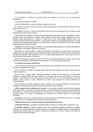 Lunes 13 de marzo de 2006                    DIARIO OFICIAL                                            303


    1) Los paneles y conjuntos de paneles deben ser instalados de acuerdo con las instrucciones
del fabricante.
   2) La parte de calefacción no debe:
   a. Estar instalada sobre o atrás de superficies sujetas a daño físico.
    b. Instalarse a lo largo o arriba de paredes colindantes, gabinetes o partes similares de estructuras que
lleguen hasta el techo.
   c. Instalarse a lo largo o a través de aislamientos térmicos, pero se permite que estén en contacto con las
superficies de los aislamientos térmicos.
   3) Las orillas de los paneles y los conjuntos de paneles deben estar separados por una distancia no menor
que 200 mm de los extremos de cualquier caja de salida o de uniones que sean utilizadas para colocar
lámparas. Debe proporcionarse un espacio no menor que 50 mm entre aparatos eléctricos fijos y sus
accesorios, espacios abiertos para ventilación, y otros espacios abiertos en las superficies del local, y se debe
proveer el área suficiente para asegurar que ningún panel o conjunto de paneles sea cubierto por cualquier
superficie de otras unidades montadas.
  Excepción: Se permite instalar los paneles y conjuntos de paneles aprobados y marcados para espacios
más pequeños, en el espacio indicado en el marcado.
    4) Después de que los paneles y conjuntos de paneles son instalados e inspeccionados se permite la
instalación de una cubierta que haya sido identificada por las instrucciones del fabricante como adecuada para
este tipo de instalación y esté aprobada como tal. La cubierta debe asegurarse de manera que los clavos u
otros dispositivos de sujeción no la perforen.
   5) Se permite que las cubiertas permitidas en 424-93 (a) (4) tengan acabados con pintura, papel u otros
recubrimientos aprobados e identificados como adecuados en las instrucciones del fabricante.
   b) Conjuntos de paneles calentadores
    1) Se permite que los conjuntos de paneles calentadores estén colocados firmemente en la cara inferior de
las vigas o montados entre las vigas.
   2) Los conjuntos de paneles calentadores deben estar instalados paralelos a las vigas o a las franjas que
cubren el ensamble.
     3) Los clavos o grapas deben colocarse únicamente a través de las partes que no sean partes
calefactores, proporcionados para ese propósito. Los conjuntos de paneles calentadores no deben ser
cortados o perforados por clavos en cualquier punto menor que 6,35 mm al elemento calefactor. No deben
utilizarse clavos, grapas u otros elementos de fijación que penetren en partes portadoras de
corriente eléctrica.
   4) Los conjuntos de paneles calentadores deben instalarse como unidades completas a menos que sean
aprobados e identificados para instalarse de manera separada en forma aprobada.
    424-94. Espacio entre conductores en el techo. Los conductores colocados arriba del techo calentado
deben espaciarse no menos de 50 mm sobre el techo y se debe considerar 50°C como temperatura ambiente
de operación. La capacidad de conducción de corriente debe ser calculada basándose en los factores de
corrección dados en la tabla de capacidades de conducción de corriente, Artículo 310 para cables
de 0-2000 V.
   Excepción: Conductores colocados sobre los techos que posean aislamientos térmicos con un espesor
mínimo de 50 mm no requieren de factor de corrección por temperatura.
   424-95. Ubicación de los circuitos derivados y alimentadores en paredes
   a) Paredes exteriores. Los métodos de cableado deben cumplir con el Artículo 300 y la Sección 310-10.
    b) Paredes interiores. Cualquier cableado detrás de los paneles calentadores ubicados en paredes
interiores o en paredes colindantes se debe considerar con temperatura ambiente de 40°C, y la capacidad de
conducción de corriente debe ser calculada con base en los factores de corrección dados en las Tablas del
Artículo 310 para cables de 0-2000 V.
 