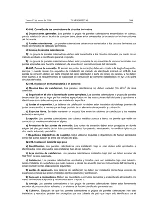 Lunes 13 de marzo de 2006                  DIARIO OFICIAL                                         304


   424-96. Conexión de los conductores de circuitos derivados
    a) Disposiciones generales. Los paneles o grupos de paneles calentadores ensamblados en campo,
para la calefacción de un local o de cualquier área, deben estar conectados de acuerdo con las instrucciones
del fabricante.
  b) Paneles calentadores. Los paneles calentadores deben estar conectados a los circuitos derivados por
medio de métodos de cableado permitidos.
   c) Grupos de paneles calentadores
   1) Los grupos de paneles calentadores deben estar conectados a los circuitos derivados por medio de un
método aprobado e identificado para tal propósito.
   2) Los grupos de paneles calentadores deben estar provistos de un ensamble de uniones terminales con
puntas acopladas para hacer la instalación, de acuerdo con las instrucciones del fabricante.
    424-97. Puntas de conexión. El exceso en puntas de conexión debe ser cortada a la longitud requerida,
siempre y cuando reúnan los requisitos de instalación del método de alambrado indicado en 424-96. Las
puntas de conexión deben ser parte integral del panel calentador o parte del grupo de paneles, y no deben
estar sujetas a los requerimientos de capacidad de conducción de corriente establecidos en 424-3 (b) para
circuitos derivados.
   424-98. Instalación en mampostería o en concreto
    a) Máxima área de calefacción. Los paneles calentadores no deben exceder 355 W/m2 de área
calentada.
   b) Seguridad en el sitio e identificado como apropiado. Los paneles calentadores o grupos de paneles
deben estar fijos en su lugar por los medios especificados en las instrucciones del fabricante y aprobarse e
identificarse como adecuados para esa instalación específica.
    c) Juntas de expansión. Los tableros de calefacción no deben estar instalados donde haya puentes de
juntas de expansión, a menos que se haya provisto de un elemento de expansión y contracción.
  d) Espacios libres. Se debe mantener un espacio libre entre los tableros de calefacción y los metales
embebidos en el piso.
   Excepción: Los paneles calentadores con cubierta metálica puesta a tierra, se permite que estén en
contacto con metales embebidos en el piso.
    e) Protección de las puntas de conexión. Las puntas de conexión deben estar protegidas en donde
salgan del piso, por medio de un tubo (conduit) metálico tipo pesado, semipesado, no metálico rígido o por
otro medio autorizado para tal fin.
   f) Boquillas o dispositivos de sujeción. Debe utilizarse boquillas o dispositivos de fijación aprobados
donde las puntas salgan de entre las ranuras del piso.
   424-99. Instalación cubierta bajo piso
   a) Identificación. Los paneles calentadores para instalación bajo el piso deben estar aprobados e
identificados como adecuados para instalarse bajo el piso cubierto.
   b) Area máxima de calefacción. Los paneles calentadores instalados bajo piso no deben exceder de
        2
160 W/m de área calentada.
   c) Instalación. Los paneles calentadores aprobados y listados para ser instalados bajo piso cubierto,
deben instalarse en superficies que sean suaves y planas de acuerdo con las instrucciones del fabricante y
deben cumplir con las disposiciones siguientes:
   1) Juntas de expansión. Los tableros de calefacción no deben ser instalados donde haya uniones de
expansión a menos que estén protegidos contra expansión y contracción.
  2) Conexión a conductores. Deben ser conectados a circuitos derivados y al alambrado alimentador por
medio de métodos aceptados y reconocidos en el Capítulo 3.
   3) Anclaje. Los paneles calentadores o los grupos de paneles calentadores deben estar firmemente
anclados al piso usando un adhesivo o un sistema de fijación identificado para este uso.
    4) Cubiertas. Después de que los paneles calentadores o grupos de paneles calentadores han sido
instalados y revisados, pueden ser protegidos por una cubierta de piso que haya sido identificada por el
 