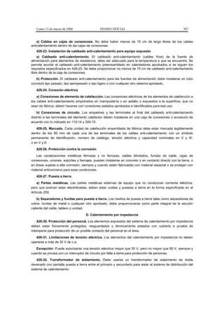 Lunes 13 de marzo de 2006                   DIARIO OFICIAL                                           307


    e) Cables en cajas de conexiones. No debe haber menos de 15 cm de largo libres de los cables
anticalentamiento dentro de las cajas de conexiones.
   426-23. Instalación de cableado anti-calentamiento para equipo expuesto
    a) Cableado anti-calentamiento. El cableado anti-calentamiento (cables fríos) de la fuente de
alimentación para elementos de resistencia, debe ser adecuado para la temperatura a que se encuentre. Se
permite acortar el cableado anti-calentamiento preensamblado en calentadores aprobados si se siguen los
requisitos especificados en 426-25. Se debe proporcionar no menos de 15 cm de cableado anti-calentamiento
libre dentro de la caja de conexiones.
   b) Protección. El cableado anti-calentamiento para las fuentes de alimentación debe instalarse en tubo
(conduit) tipo pesado, tipo semipesado o tipo ligero o con cualquier otro sistema aprobado.
   426-24. Conexión eléctrica
    a) Conexiones de elemento de calefacción. Las conexiones eléctricas de los elementos de calefacción a
los cables anti-calentamiento empotrados en mampostería o en asfalto o expuestos a la superficie, que no
sean de fábrica, deben hacerse con conectores aislados aprobados e identificados para ese uso.
    b) Conexiones de circuito. Los empalmes y las terminales al final del cableado anti-calentamiento
distinto a las terminales del elemento calefactor deben instalarse en una caja de conexiones o accesorio de
acuerdo con lo indicado en 110-14 y 300-15.
   426-25. Marcado. Cada unidad de calefacción ensamblada de fábrica debe estar marcada legiblemente
dentro de los 80 mm de cada una de las terminales de los cables anti-calentamiento con un símbolo
permanente de identificación, número de catálogo, tensión eléctrica y capacidad nominales en V y W,
o en V y A.
   426-26. Protección contra la corrosión
   Las canalizaciones metálicas ferrosas y no ferrosas, cables blindados, fundas de cable, cajas de
conexiones, uniones, soportes y herrajes, pueden instalarse en concreto o en contacto directo con la tierra, o
en áreas sujetas a alta corrosión, siempre y cuando estén fabricadas con material especial o se protejan con
material anticorrosivo para esas condiciones.
   426-27. Puesta a tierra
    a) Partes metálicas. Las partes metálicas externas de equipo que no conduzcan corriente eléctrica,
pero que podrían estar electrificadas, deben estar unidas y puestas a tierra en la forma especificada en el
Artículo 250.
    b) Separadores y fundas para puesta a tierra. Los medios de puesta a tierra tales como separadores de
cobre, fundas de metal o cualquier otro aprobado, debe proporcionarse como parte integral de la sección
caliente del cable, tablero o unidad.
                                     D. Calentamiento por impedancia
    426-30. Protección del personal. Los elementos expuestos del sistema de calentamiento por impedancia
deben estar físicamente protegidos, resguardados o térmicamente aislados con cubierta a prueba de
intemperie para protección de un posible contacto del personal en el área.
   426-31. Limitaciones de tensión eléctrica. Los elementos del calentamiento por impedancia no deben
operarse a más de 30 V de c.a.
   Excepción: Puede autorizarse una tensión eléctrica mayor que 30 V, pero no mayor que 80 V, siempre y
cuando se provea con un interruptor de circuito por falla a tierra para protección de personas.
    426-32. Transformador de aislamiento. Debe usarse un transformador de aislamiento de doble
devanado con pantalla puesta a tierra entre el primario y secundario para aislar al sistema de distribución del
sistema de calentamiento.
 