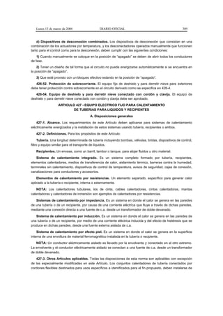 Lunes 13 de marzo de 2006                   DIARIO OFICIAL                                           309


    d) Dispositivos de desconexión combinados. Los dispositivos de desconexión que consistan en una
combinación de los actuadores por temperatura, y los desconectadores operados manualmente que funcionen
tanto para el control como para la desconexión, deben cumplir con las siguientes condiciones:
    1) Cuando manualmente se coloque en la posición de “apagado” se deben de abrir todos los conductores
de fase.
    2) Tener un diseño de tal forma que el circuito no pueda energizarse automáticamente si se encuentra en
la posición de “apagado”.
   3) Que esté provisto con un bloqueo efectivo estando en la posición de “apagado”.
   426-52. Protección de sobrecorriente. El equipo fijo de deshielo y para derretir nieve para exteriores
debe tener protección contra sobrecorriente en el circuito derivado como se especifica en 426-4.
   426-54. Equipo de deshielo y para derretir nieve conectado con cordón y clavija. El equipo de
deshielo y para derretir nieve conectado con cordón y clavija debe ser aprobado.
                  ARTICULO 427 - EQUIPO ELECTRICO FIJO PARA CALENTAMIENTO
                          DE TUBERIAS PARA LIQUIDOS Y RECIPIENTES
                                        A. Disposiciones generales
    427-1. Alcance. Los requerimientos de este Artículo deben aplicarse para sistemas de calentamiento
eléctricamente energizados y la instalación de estos sistemas usando tubería, recipientes o ambos.
   427-2. Definiciones. Para los propósitos de este Artículo:
     Tubería. Una longitud determinada de tubería incluyendo bombas, válvulas, bridas, dispositivos de control,
filtro y equipo similar para el transporte de líquidos.
   Recipientes. Un envase, como un barril, tambor o tanque, para alojar fluidos u otro material.
    Sistema de calentamiento integrado. Es un sistema completo formado por tubería, recipientes,
elementos calentadores, medios de transferencia de calor, aislamiento térmico, barreras contra la humedad,
terminales sin calentamiento, dispositivos de control de temperatura, avisos de seguridad, cajas de conexión,
canalizaciones para conductores y accesorios.
    Elementos de calentamiento por resistencias. Un elemento separado, específico para generar calor
aplicado a la tubería o recipiente, interna o externamente.
    NOTA: Los calentadores tubulares, los de cinta, cables calentadores, cintas calentadoras, mantas
calentadoras y calentadores de inmersión son ejemplos de calentadores por resistencias.
   Sistemas de calentamiento por impedancia. Es un sistema en donde el calor se genera en las paredes
de una tubería o de un recipiente, por causa de una corriente eléctrica que fluye a través de dichas paredes,
mediante una conexión directa a una fuente de c.a. desde un transformador de doble devanado.
   Sistema de calentamiento por inducción. Es un sistema en donde el calor se genera en las paredes de
una tubería o de un recipiente, por medio de una corriente eléctrica inducida y del efecto de histéresis que se
produce en dichas paredes, desde una fuente externa aislada de c.a.
    Sistema de calentamiento por efecto piel. Es un sistema en donde el calor se genera en la superficie
interna de una envoltura de material ferromagnético instalada en la tubería o recipiente.
   NOTA: Un conductor eléctricamente aislado es llevado por la envolvente y conectado en el otro extremo.
La envolvente y el conductor eléctricamente aislado se conectan a una fuente de c.a. desde un transformador
de doble devanado.
   427-3. Otros Artículos aplicables. Todas las disposiciones de esta norma son aplicables con excepción
de las especialmente modificadas en este Artículo. Los conjuntos calentadores de tubería conectados por
cordones flexibles destinados para usos específicos e identificados para el fin propuesto, deben instalarse de
 