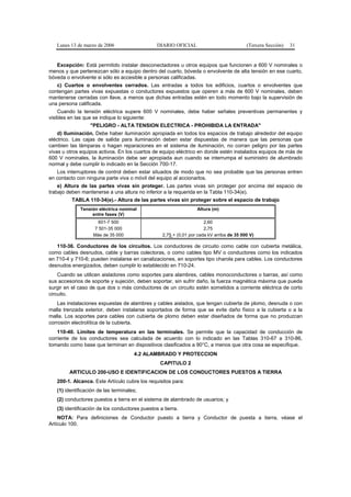Lunes 13 de marzo de 2006                    DIARIO OFICIAL                            (Tercera Sección)   31


   Excepción: Está permitido instalar desconectadores u otros equipos que funcionen a 600 V nominales o
menos y que pertenezcan sólo a equipo dentro del cuarto, bóveda o envolvente de alta tensión en ese cuarto,
bóveda o envolvente si sólo es accesible a personas calificadas.
   c) Cuartos o envolventes cerrados. Las entradas a todos los edificios, cuartos o envolventes que
contengan partes vivas expuestas o conductores expuestos que operen a más de 600 V nominales, deben
mantenerse cerradas con llave, a menos que dichas entradas estén en todo momento bajo la supervisión de
una persona calificada.
    Cuando la tensión eléctrica supere 600 V nominales, debe haber señales preventivas permanentes y
visibles en las que se indique lo siguiente:
                  "PELIGRO - ALTA TENSION ELECTRICA - PROHIBIDA LA ENTRADA"
    d) Iluminación. Debe haber iluminación apropiada en todos los espacios de trabajo alrededor del equipo
eléctrico. Las cajas de salida para iluminación deben estar dispuestas de manera que las personas que
cambien las lámparas o hagan reparaciones en el sistema de iluminación, no corran peligro por las partes
vivas u otros equipos activos. En los cuartos de equipo eléctrico en donde estén instalados equipos de más de
600 V nominales, la iluminación debe ser apropiada aun cuando se interrumpa el suministro de alumbrado
normal y debe cumplir lo indicado en la Sección 700-17.
   Los interruptores de control deben estar situados de modo que no sea probable que las personas entren
en contacto con ninguna parte viva o móvil del equipo al accionarlos.
    e) Altura de las partes vivas sin proteger. Las partes vivas sin proteger por encima del espacio de
trabajo deben mantenerse a una altura no inferior a la requerida en la Tabla 110-34(e).
         TABLA 110-34(e).- Altura de las partes vivas sin proteger sobre el espacio de trabajo
             Tensión eléctrica nominal                            Altura (m)
                  entre fases (V)
                     601-7 500                                        2,60
                   7 501-35 000                                       2,75
                   Más de 35 000                  2,75 + (0,01 por cada kV arriba de 35 000 V)

   110-36. Conductores de los circuitos. Los conductores de circuito como cable con cubierta metálica,
como cables desnudos, cable y barras colectoras, o como cables tipo MV o conductores como los indicados
en 710-4 y 710-6; pueden instalarse en canalizaciones, en soportes tipo charola para cables. Los conductores
desnudos energizados, deben cumplir lo establecido en 710-24.
    Cuando se utilicen aisladores como soportes para alambres, cables monoconductores o barras, así como
sus accesorios de soporte y sujeción, deben soportar, sin sufrir daño, la fuerza magnética máxima que pueda
surgir en el caso de que dos o más conductores de un circuito estén sometidos a corriente eléctrica de corto
circuito.
    Las instalaciones expuestas de alambres y cables aislados, que tengan cubierta de plomo, desnuda o con
malla trenzada exterior, deben instalarse soportados de forma que se evite daño físico a la cubierta o a la
malla. Los soportes para cables con cubierta de plomo deben estar diseñados de forma que no produzcan
corrosión electrolítica de la cubierta.
    110-40. Límites de temperatura en las terminales. Se permite que la capacidad de conducción de
corriente de los conductores sea calculada de acuerdo con lo indicado en las Tablas 310-67 a 310-86,
tomando como base que terminan en dispositivos clasificados a 90°C, a menos que otra cosa se especifique.
                                      4.2 ALAMBRADO Y PROTECCION
                                                 CAPITULO 2
        ARTICULO 200-USO E IDENTIFICACION DE LOS CONDUCTORES PUESTOS A TIERRA
   200-1. Alcance. Este Artículo cubre los requisitos para:
   (1) identificación de las terminales;
   (2) conductores puestos a tierra en el sistema de alambrado de usuarios; y
   (3) identificación de los conductores puestos a tierra.
    NOTA: Para definiciones de Conductor puesto a tierra y Conductor de puesta a tierra, véase el
Artículo 100.
 