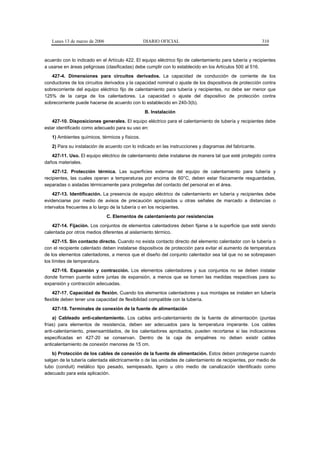 Lunes 13 de marzo de 2006                    DIARIO OFICIAL                                           310



acuerdo con lo indicado en el Artículo 422. El equipo eléctrico fijo de calentamiento para tubería y recipientes
a usarse en áreas peligrosas (clasificadas) debe cumplir con lo establecido en los Artículos 500 al 516.
   427-4. Dimensiones para circuitos derivados. La capacidad de conducción de corriente de los
conductores de los circuitos derivados y la capacidad nominal o ajuste de los dispositivos de protección contra
sobrecorriente del equipo eléctrico fijo de calentamiento para tubería y recipientes, no debe ser menor que
125% de la carga de los calentadores. La capacidad o ajuste del dispositivo de protección contra
sobrecorriente puede hacerse de acuerdo con lo establecido en 240-3(b).
                                                B. Instalación
   427-10. Disposiciones generales. El equipo eléctrico para el calentamiento de tubería y recipientes debe
estar identificado como adecuado para su uso en:
   1) Ambientes químicos, térmicos y físicos.
   2) Para su instalación de acuerdo con lo indicado en las instrucciones y diagramas del fabricante.
   427-11. Uso. El equipo eléctrico de calentamiento debe instalarse de manera tal que esté protegido contra
daños materiales.
    427-12. Protección térmica. Las superficies externas del equipo de calentamiento para tubería y
recipientes, las cuales operan a temperaturas por encima de 60°C, deben estar físicamente resguardadas,
separadas o aisladas térmicamente para protegerlas del contacto del personal en el área.
    427-13. Identificación. La presencia de equipo eléctrico de calentamiento en tubería y recipientes debe
evidenciarse por medio de avisos de precaución apropiados u otras señales de marcado a distancias o
intervalos frecuentes a lo largo de la tubería o en los recipientes.
                               C. Elementos de calentamiento por resistencias
    427-14. Fijación. Los conjuntos de elementos calentadores deben fijarse a la superficie que esté siendo
calentada por otros medios diferentes al aislamiento térmico.
    427-15. Sin contacto directo. Cuando no exista contacto directo del elemento calentador con la tubería o
con el recipiente calentado deben instalarse dispositivos de protección para evitar el aumento de temperatura
de los elementos calentadores, a menos que el diseño del conjunto calentador sea tal que no se sobrepasen
los límites de temperatura.
   427-16. Expansión y contracción. Los elementos calentadores y sus conjuntos no se deben instalar
donde formen puente sobre juntas de expansión, a menos que se tomen las medidas respectivas para su
expansión y contracción adecuadas.
    427-17. Capacidad de flexión. Cuando los elementos calentadores y sus montajes se instalen en tubería
flexible deben tener una capacidad de flexibilidad compatible con la tubería.
   427-18. Terminales de conexión de la fuente de alimentación
    a) Cableado anti-calentamiento. Los cables anti-calentamiento de la fuente de alimentación (puntas
frías) para elementos de resistencia, deben ser adecuados para la temperatura imperante. Los cables
anti-calentamiento, preensamblados, de los calentadores aprobados, pueden recortarse si las indicaciones
especificadas en 427-20 se conservan. Dentro de la caja de empalmes no deben existir cables
anticalentamiento de conexión menores de 15 cm.
    b) Protección de los cables de conexión de la fuente de alimentación. Estos deben protegerse cuando
salgan de la tubería calentada eléctricamente o de las unidades de calentamiento de recipientes, por medio de
tubo (conduit) metálico tipo pesado, semipesado, ligero u otro medio de canalización identificado como
adecuado para esta aplicación.
 