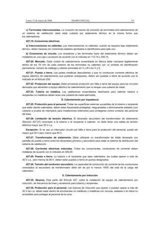 Lunes 13 de marzo de 2006                   DIARIO OFICIAL                                            311



    c) Terminales interconectadas. La conexión de tramos de conexión de terminales anti-calentamiento de
un sistema de calefacción debe estar cubierta por aislamiento térmico en la misma forma que
los calentadores.
   427-19. Conexiones eléctricas
    a) Interconexiones no calientes. Las interconexiones no calientes, cuando se requiera bajo aislamiento
térmico, deben hacerse con conectores aislados aprobados e identificados para este uso.
    b) Conexiones de circuito. Los empalmes y las terminales fuera del aislamiento térmico deben ser
instalados en una caja o accesorio de acuerdo con lo indicado en 110-14 y 300-15.
   427-20. Marcado. Cada unidad de calentamiento ensamblada en fábrica debe marcarse legiblemente
dentro de los 76 mm de cada extremo de los terminales no calientes con un símbolo de identificación
permanente, número de catálogo y valores nominales en V y W o en V y A.
    427-21. Puesta a tierra. Las partes metálicas descubiertas y que no conduzcan corriente eléctrica de
equipo eléctrico de calentamiento que pudieran energizarse, deben ser puestas a tierra de acuerdo con lo
indicado en el Artículo 250.
    427-22. Protección del equipo. Debe proveerse protección por falla a tierra del equipo para los circuitos
derivados que alimenten a equipo eléctrico de calentamiento que no tengan una cubierta de metal.
    427-23. Tubería no metálica. Los calefactores ensamblados destinados para calentar tubería o
recipientes no metálicos deben tener una cubierta de metal aterrizada.
                                     D. Calentamiento por impedancia
    427-25. Protección para el personal. Todas las superficies externas accesibles de la tubería o recipiente
que están siendo calentados, deben estar físicamente protegidas, resguardadas o térmicamente aisladas (con
cubierta a prueba de intemperie para instalaciones exteriores) para protegerse contra contacto del personal
del área.
    427-26. Limitación de tensión eléctrica. El devanado secundario del transformador de aislamiento
(Sección 427-27) conectado a la tubería o al recipiente a calentar, no debe tener una salida de tensión
eléctrica mayor que 30 V c.a.
  Excepción: Si se usa un interruptor circuito por falla a tierra para la protección del personal, puede ser
mayor que 30 V pero menor que 80 V.
    427-27. Transformador de aislamiento. Debe utilizarse un transformador de doble devanado con
pantalla de puesta a tierra entre los devanados primario y secundario para aislar el sistema de distribución del
sistema de calefacción.
    427-28. Corrientes eléctricas inducidas. Todos los componentes, conductores de corriente deben
instalarse de acuerdo con lo indicado en 300-20.
   427-29. Puesta a tierra. La tubería o el recipiente que sean calentados, los cuales operen a más de
30 V c.a., pero menos de 80 V, deben estar puestos a tierra en puntos designados.
    427-30. Tamaño del conductor secundario. La capacidad de conducción de corriente de los conductores
conectados al secundario de transformador debe ser de por lo menos 100% del total de la carga del
calentador.
                                      E. Calentamiento por inducción
   427-35. Alcance. Esta parte del Artículo 427, cubre la instalación de equipo de calentamiento por
inducción, de frecuencia de línea y accesorios para tubería y recipientes.
   427-36. Protección para el personal. Las bobinas de inducción que operen o puedan operar a más de
30 V de c.a. deben estar dentro de envolventes no metálicas o metálicas con ranuras, aisladas o en sitios no
accesibles para proteger al personal de la zona.
 