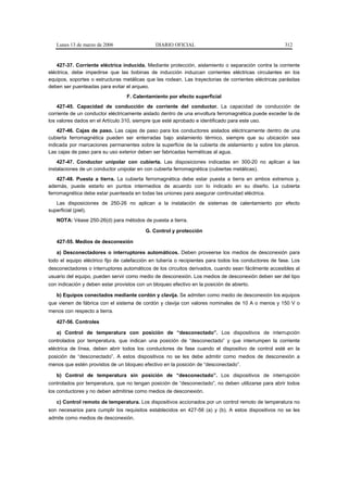 Lunes 13 de marzo de 2006                   DIARIO OFICIAL                                         312



    427-37. Corriente eléctrica inducida. Mediante protección, aislamiento o separación contra la corriente
eléctrica, debe impedirse que las bobinas de inducción induzcan corrientes eléctricas circulantes en los
equipos, soportes o estructuras metálicas que las rodean. Las trayectorias de corrientes eléctricas parásitas
deben ser puenteadas para evitar el arqueo.
                                  F. Calentamiento por efecto superficial
    427-45. Capacidad de conducción de corriente del conductor. La capacidad de conducción de
corriente de un conductor eléctricamente aislado dentro de una envoltura ferromagnética puede exceder la de
los valores dados en el Artículo 310, siempre que esté aprobado e identificado para este uso.
    427-46. Cajas de paso. Las cajas de paso para los conductores aislados eléctricamente dentro de una
cubierta ferromagnética pueden ser enterradas bajo aislamiento térmico, siempre que su ubicación sea
indicada por marcaciones permanentes sobre la superficie de la cubierta de aislamiento y sobre los planos.
Las cajas de paso para su uso exterior deben ser fabricadas herméticas al agua.
    427-47. Conductor unipolar con cubierta. Las disposiciones indicadas en 300-20 no aplican a las
instalaciones de un conductor unipolar en con cubierta ferromagnética (cubiertas metálicas).
    427-48. Puesta a tierra. La cubierta ferromagnética debe estar puesta a tierra en ambos extremos y,
además, puede estarlo en puntos intermedios de acuerdo con lo indicado en su diseño. La cubierta
ferromagnética debe estar puenteada en todas las uniones para asegurar continuidad eléctrica.
   Las disposiciones de 250-26 no aplican a la instalación de sistemas de calentamiento por efecto
superficial (piel).
   NOTA: Véase 250-26(d) para métodos de puesta a tierra.

                                           G. Control y protección

   427-55. Medios de desconexión

   a) Desconectadores o interruptores automáticos. Deben proveerse los medios de desconexión para
todo el equipo eléctrico fijo de calefacción en tubería o recipientes para todos los conductores de fase. Los
desconectadores o interruptores automáticos de los circuitos derivados, cuando sean fácilmente accesibles al
usuario del equipo, pueden servir como medio de desconexión. Los medios de desconexión deben ser del tipo
con indicación y deben estar provistos con un bloqueo efectivo en la posición de abierto.

   b) Equipos conectados mediante cordón y clavija. Se admiten como medio de desconexión los equipos
que vienen de fábrica con el sistema de cordón y clavija con valores nominales de 10 A o menos y 150 V o
menos con respecto a tierra.

   427-56. Controles

   a) Control de temperatura con posición de “desconectado”. Los dispositivos de interrupción
controlados por temperatura, que indican una posición de “desconectado” y que interrumpen la corriente
eléctrica de línea, deben abrir todos los conductores de fase cuando el dispositivo de control esté en la
posición de “desconectado”. A estos dispositivos no se les debe admitir como medios de desconexión a
menos que estén provistos de un bloqueo efectivo en la posición de “desconectado”.

   b) Control de temperatura sin posición de “desconectado”. Los dispositivos de interrupción
controlados por temperatura, que no tengan posición de “desconectado”, no deben utilizarse para abrir todos
los conductores y no deben admitirse como medios de desconexión.

   c) Control remoto de temperatura. Los dispositivos accionados por un control remoto de temperatura no
son necesarios para cumplir los requisitos establecidos en 427-56 (a) y (b). A estos dispositivos no se les
admite como medios de desconexión.
 