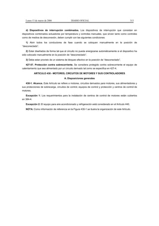 Lunes 13 de marzo de 2006                  DIARIO OFICIAL                                             313



   d) Dispositivos de interrupción combinados. Los dispositivos de interrupción que consistan en
dispositivos combinados actuadores por temperatura y controles manuales, que sirven tanto como controles
como de medios de desconexión, deben cumplir con las siguientes condiciones:

   1) Abrir todos los conductores de fase cuando se coloquen manualmente en la posición de
“desconectado”.

   2) Estar diseñados de forma tal que el circuito no pueda energizarse automáticamente si el dispositivo ha
sido colocado manualmente en la posición de “desconectado”.

   3) Debe estar provisto de un sistema de bloqueo efectivo en la posición de “desconectado”.

   427-57. Protección contra sobrecorriente. Se considera protegido contra sobrecorriente el equipo de
calentamiento que sea alimentado por un circuito derivado tal como se especifica en 427-4.

            ARTICULO 430 - MOTORES, CIRCUITOS DE MOTORES Y SUS CONTROLADORES

                                        A. Disposiciones generales

   430-1. Alcance. Este Artículo se refiere a motores, circuitos derivados para motores, sus alimentadores y
sus protecciones de sobrecarga, circuitos de control, equipos de control y protección y centros de control de
motores.

   Excepción 1: Los requerimientos para la instalación de centros de control de motores están cubiertos
en 384-4.

   Excepción 2: El equipo para aire acondicionado y refrigeración está considerado en el Artículo 440.

   NOTA: Como información de referencia en la Figura 430-1 se ilustra la organización de este Artículo.
 