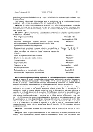 Lunes 13 de marzo de 2006                     DIARIO OFICIAL                                          315


acuerdo con las indicaciones dadas en 430-32 y 430-37, con una corriente eléctrica de disparo igual a la mitad
de la especificada.
    Cada conexión del devanado del motor debe tener, en el circuito del cual se conecta, protección contra
cortocircuito y falla a tierra a no más de una mitad de lo especificado en 430-52.
   Excepción: Se permite usar un dispositivo de protección contra sobrecorriente y falla a tierra para ambos
devanados, siempre y cuando éste permita arranque del motor. Cuando se empleen fusibles de doble
elemento o de tiempo retardado, se permite que el valor de éstos no exceda 150% de la corriente eléctrica de
plena carga del motor.
   430-5. Otros Artículos. Los motores y sus controladores también deben cumplir los requisitos aplicables
de acuerdo con lo siguiente:
 Areas peligrosas (clasificadas)                                                    Artículo 500 a 503
 Capacitares                                                                     Secciones 460-8, 460-9
 Elevadores, montacargas, escaleras eléctricas, pasillos móviles,                      Artículo 620
 elevadores para sillas de ruedas y escaleras eléctricas para éstas.
 Equipos de aire acondicionado y refrigeración                                         Artículo 440
 Estacionamientos comerciales, hangares, estaciones de gasolina y de           Artículos 511, 513, 514, 515,
 servicio, bodegas de almacenamiento, áreas de aplicación por rocío,                516 y 517, Parte D
 plantas de proceso por inmersión y forrado y áreas de anestesia por
 inhalación.
 Equipo de irrigación controlado eléctricamente.                                       Artículo 675
 Estudios de cine, televisión y locales similares.                                     Artículo 530
 Grúas y polipastos.                                                                   Artículo 610
 Maquinaria industrial.                                                                Artículo 670
 Proyectores de cine.                                                           Secciones 540-11 y 540-20
 Resistencias y reactores.                                                             Artículo 470
 Teatros, auditorios de cine, televisión y similares.                                Sección 520-48
 Transformadores y bóvedas para transformadores.                                       Artículo 450


    430-6. Selección de la capacidad de conducción de corriente de conductores y corriente eléctrica
nominal de motores. El tamaño nominal de los conductores para la alimentación de motores, indicados en
este Artículo, deben seleccionarse de las Tablas 310-16 a 310-19 o deben calcularse de acuerdo con lo
indicado en 310-15(b). La capacidad de conducción de corriente de conductores y la corriente eléctrica
nominal de motores debe determinarse como se especifica en los incisos indicados a continuación:
     a) Aplicaciones de motores en general. En los motores que no sean los especificados como de alto par
indicados en (b) siguiente y para motores de tensión eléctrica ajustable en c.a. indicados en (c) a
continuación, cuando la corriente eléctrica nominal del motor es tomada como base para determinar la
capacidad de conducción de corriente de conductores (Parte B) o para seleccionar la capacidad nominal de
los desconectadotes (Parte I), así como la de las protecciones por cortocircuito y protecciones por falla a
tierra, (Parte E - Alimentadores y Parte D – Derivados) etc., los valores indicados en las Tablas 430-147, 430-
148 y 430-150, incluyendo las notas complementarias, deben ser usadas en lugar de las indicadas en la placa
de especificaciones del motor. La protección por sobrecarga del motor debe ser seleccionada con los datos
indicados en la placa de especificaciones del motor. Cuando la capacidad del motor está indicada en ampere
(A) y no en kilowatt (kW) o en caballos de potencia (CP), el valor en kW o en CP se supone que sea el
correspondiente a los valores indicados en las Tablas 430-147, 430-148 y 430-150, interpolando valores en
caso de ser necesario.
   Excepción 1: Los motores de varias velocidades deben estar de acuerdo con lo indicado en 430-22
y 430-52.
   Excepción 2: Para equipo que emplea motores de polo sombreado o de capacitor permanente de fase
bipartida o motor tipo de ventilador, se debe emplear la corriente eléctrica a plena carga indicada en la placa
 