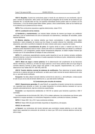Lunes 13 de marzo de 2006                   DIARIO OFICIAL                                            321



   430-13. Boquillas. Cuando los conductores pasan a través de una abertura en una envolvente, caja de
paso o barrera de separación, debe usarse una boquilla para protegerlos de los bordes de las aberturas que
presenten filo. La boquilla debe ser lisa, de superficie redondeada donde puedan estar en contacto con los
conductores, y si se usa donde pueda haber aceites, grasas u otros contaminantes, debe ser de material que
no se deteriore por la presencia de los mismos.
   NOTA: Para conductores expuestos a agentes deteriorantes, véase 310-9.
   430-14. Localización de los motores
   a) Ventilación y mantenimiento. Los motores deben ubicarse de manera que tengan una ventilación
adecuada y que el mantenimiento tal como la lubricación de rodamientos y reemplazo de escobillas, pueda
hacerse fácilmente.
    b) Motores abiertos. Los motores abiertos que tienen conmutadores o anillos colectores deben
localizarse o estar protegidos de manera que las chispas no puedan alcanzar los materiales combustibles
adyacentes, pero esto no prohíbe la instalación de estos motores sobre pisos o soportes de madera.
    430-16. Depósito o acumulaciones de polvo. En lugares donde el polvo o material que flote en el
ambiente pueda depositarse sobre el motor o dentro del mismo en cantidades tales que afecten su ventilación
o enfriamiento y, por consiguiente, puedan originar temperaturas peligrosas, se deben emplear motores tipo
cerrados que no se sobrecalienten al trabajar en esas condiciones.
    NOTA: En condiciones especialmente severas puede requerirse el uso de motores cerrados ventilados
mediante tuberías o ubicar las envolventes en locales separados herméticos al polvo, debidamente ventilados
por una fuente de aire limpio.
    430-17. Motor de mayor o menor potencia. En la determinación del cumplimiento de las Secciones
430-24, 430-53 (b) y 430-53 (c), el motor de mayor potencia o el de menor potencia debe ser el que tenga la
corriente eléctrica nominal (a plena carga) más grande o más pequeña, respectivamente, tal y como se
selecciona en las Tablas 430-147, 430-148 y 430-150.
   430-18. Tensión eléctrica nominal de sistemas de rectificación. Para determinar la tensión eléctrica
nominal de un sistema derivado de rectificación, se debe usar el valor nominal de tensión eléctrica de la onda
de c.a. que esté siendo rectificada.
    Excepción: Se debe utilizar la tensión eléctrica nominal de la onda de c.c. del rectificador, si ésta excede
el valor de pico de la onda de tensión eléctrica de c.a. que está siendo rectificada.
                                 B. Conductores para circuitos de motores
   430-21. Disposiciones generales. En esta Parte B, se especifica el tamaño nominal de los conductores
con capacidad para alimentar un motor, los cuales transportan la corriente eléctrica necesaria sin que se
presente sobrecalentamiento, bajo las condiciones especificadas.
   Excepción: Las disposiciones establecidas en 430-124 se aplican para tensiones superiores a 600 V
nominales.
    Las disposiciones de los Artículos 250, 300 y 310 no deben aplicarse a los conductores que forman parte
integral de un equipo aprobado o a conductores integrados a motores, controles de motores y similares.
   NOTA 1: Véase 300-1 (b) y 310-1 para condiciones similares.
   NOTA 2: Véase 430-9 (b) para terminales requeridas en dispositivos y de equipos.
   430-22. Un solo motor
   a) General. Los conductores del circuito derivado para suministrar energía eléctrica a un solo motor,
deben tener capacidad de conducción de corriente no menor que 125% de la corriente eléctrica nominal (de
plena carga).
 