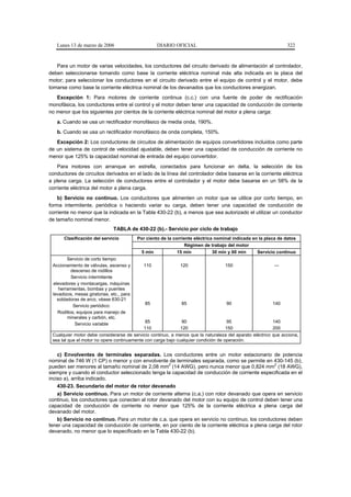 Lunes 13 de marzo de 2006                        DIARIO OFICIAL                                               322



   Para un motor de varias velocidades, los conductores del circuito derivado de alimentación al controlador,
deben seleccionarse tomando como base la corriente eléctrica nominal más alta indicada en la placa del
motor; para seleccionar los conductores en el circuito derivado entre el equipo de control y el motor, debe
tomarse como base la corriente eléctrica nominal de los devanados que los conductores energizan.
   Excepción 1: Para motores de corriente continua (c.c.) con una fuente de poder de rectificación
monofásica, los conductores entre el control y el motor deben tener una capacidad de conducción de corriente
no menor que los siguientes por cientos de la corriente eléctrica nominal del motor a plena carga:
   a. Cuando se usa un rectificador monofásico de media onda, 190%.
   b. Cuando se usa un rectificador monofásico de onda completa, 150%.
   Excepción 2: Los conductores de circuitos de alimentación de equipos convertidores incluidos como parte
de un sistema de control de velocidad ajustable, deben tener una capacidad de conducción de corriente no
menor que 125% la capacidad nominal de entrada del equipo convertidor.
    Para motores con arranque en estrella, conectados para funcionar en delta, la selección de los
conductores de circuitos derivados en el lado de la línea del controlador debe basarse en la corriente eléctrica
a plena carga. La selección de conductores entre el controlador y el motor debe basarse en un 58% de la
corriente eléctrica del motor a plena carga.
    b) Servicio no continuo. Los conductores que alimenten un motor que se utilice por corto tiempo, en
forma intermitente, periódica o haciendo variar su carga, deben tener una capacidad de conducción de
corriente no menor que la indicada en la Tabla 430-22 (b), a menos que sea autorizado el utilizar un conductor
de tamaño nominal menor.
                               TABLA de 430-22 (b).- Servicio por ciclo de trabajo
      Clasificación del servicio           Por ciento de la corriente eléctrica nominal indicada en la placa de datos
                                                                 Régimen de trabajo del motor
                                            5 min             15 min           30 min y 60 min     Servicio continuo
        Servicio de corto tiempo
 Accionamiento de válvulas, ascenso y         110              120                  150                   ---
          descenso de rodillos
          Servicio intermitente
 elevadores y montacargas, máquinas
    herramientas, bombas y puentes
 levadizos, mesas giratorias, etc., para
   soldadoras de arco, véase 630-21
                                              85               85                   90                    140
           Servicio periódico:
   Rodillos, equipos para manejo de
        minerales y carbón, etc.
                                             85                90                    95                  140
            Servicio variable
                                            110               120                   150                  200
 Cualquier motor debe considerarse de servicio continuo, a menos que la naturaleza del aparato eléctrico que acciona,
 sea tal que el motor no opere continuamente con carga bajo cualquier condición de operación.


    c) Envolventes de terminales separadas. Los conductores entre un motor estacionario de potencia
nominal de 746 W (1 CP) o menor y con envolvente de terminales separada, como se permite en 430-145 (b),
                                                   2                                              2
pueden ser menores al tamaño nominal de 2,08 mm (14 AWG), pero nunca menor que 0,824 mm (18 AWG),
siempre y cuando el conductor seleccionado tenga la capacidad de conducción de corriente especificada en el
inciso a), arriba indicado.
    430-23. Secundario del motor de rotor devanado
    a) Servicio continuo. Para un motor de corriente alterna (c.a.) con rotor devanado que opera en servicio
continuo, los conductores que conecten al rotor devanado del motor con su equipo de control deben tener una
capacidad de conducción de corriente no menor que 125% de la corriente eléctrica a plena carga del
devanado del motor.
    b) Servicio no continuo. Para un motor de c.a. que opera en servicio no continuo, los conductores deben
tener una capacidad de conducción de corriente, en por ciento de la corriente eléctrica a plena carga del rotor
devanado, no menor que lo especificado en la Tabla 430-22 (b).
 