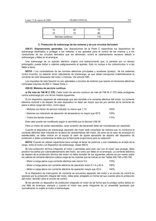 Lunes 13 de marzo de 2006                   DIARIO OFICIAL                                           325



                               15                   30                    75
                               15                   15                    85
                                Servicio continuo                         110


                C. Protección de sobrecarga de los motores y de sus circuitos derivados
   430-31. Disposiciones generales. Las disposiciones de la Parte C especifican los dispositivos de
sobrecarga destinados a proteger a los motores, a los aparatos para el control de los mismos y a los
conductores de los circuitos derivados que los alimentan, contra el calentamiento excesivo debido a
sobrecargas y fallas en el arranque.
     Una sobrecarga de un aparato eléctrico origina una sobrecorriente que, si persiste por un tiempo
prolongado, puede dañar o calentar peligrosamente el aparato. Esto no incluye a los cortocircuitos ni a las
fallas a tierra.
    NOTA - Los controladores de las bombas eléctricas principales y auxiliares (jockey) de los sistemas
contra incendio, no deberán tener relevadores de sobrecarga, ya que deben transportar indefinidamente la
corriente de rotor bloqueado del motor o motores. Ver artículo 695.
   Los requisitos de esta Sección no son aplicables a circuitos de motores que operen en tensiones eléctricas
nominales mayores de 600 V. Véase Parte J.
   430-32. Motores de servicio continuo
   a) De más de 746 W (1 CP). Cada motor de servicio continuo de más de 746 W (1 CP) debe protegerse
contra sobrecarga por uno de los medios siguientes:
    1) Un dispositivo separado de sobrecarga que sea sensible a la corriente eléctrica del motor. La corriente
eléctrica nominal o de disparo de este dispositivo no debe ser mayor que los por cientos de la corriente de
placa a plena carga del motor, como sigue:
   - Motores con factor de servicio indicado no menor que 1,15                       125%
   - Motores con indicación de elevación de temperatura no mayor que 40°C            125%
   - Todos los demás motores                                                         115%
   Este valor puede ser modificado según lo permitido por la Sección 430-34.
   Para un motor de varias velocidades, cada conexión del devanado debe ser considerada por separado.
    Cuando el dispositivo de sobrecarga separado del motor esté conectado de manera que no conduzca la
corriente eléctrica total indicada en la placa de características del motor, tal como es el caso de arranque en
estrella-delta, se debe indicar en el equipo el valor de ajuste apropiado de disparo del dispositivo de
protección o debe considerarse la tabla que el fabricante proporcione para su selección.
   NOTA: Cuando se utilizan capacitores para corregir el factor de potencia, y son instalados en el lado de la
carga, entre el motor y el dispositivo de sobrecarga, véase 460-9.
    2) Una protección térmica integrada al motor y aprobada para este uso con el motor que protege, debe
prevenir los daños por sobrecalentamiento del motor, así como por fallas en el arranque. La corriente eléctrica
de disparo de la protección térmica del motor no debe exceder de los siguientes valores en por ciento sobre
los valores de corriente eléctrica a plena carga de los motores que se indican en las Tablas 430-148 y 430-150:
   - Motor a carga plena cuya corriente eléctrica sea menor 9 A                      170%
   - Motor a carga plena con corriente eléctrica de operación entre 9,1 A y 20 A     156%
   - Motor a carga plena con corriente eléctrica de operación mayor que 20 A         140%
    Si el dispositivo de interrupción de corriente se encuentra separado del motor y el circuito de control es
operado por la protección integral del motor, debe estar arreglado en forma tal que cuando abra la protección
del motor, también abra el circuito de control.
   3) Se permite un dispositivo de protección integrado al motor de tal forma que lo proteja contra daños en
una falla de arranque, siempre y cuando el motor sea parte integrante de un ensamble aprobado que
normalmente no sujete al motor a sobrecargas.
 