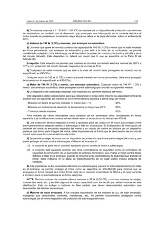 Lunes 13 de marzo de 2006                    DIARIO OFICIAL                                             326


   4) En motores mayores a 1 120 kW (1 500 CP) se requiere de un dispositivo de protección con sensores
de temperatura, en contacto con el devanado, que provoquen una interrupción de la corriente eléctrica al
motor, cuando se presente un incremento mayor al que se indica en la placa del motor, sobre un ambiente de
40°C.
   b) Motores de 746 W (1 CP) y menores, con arranque no automático
    1) Un motor que opere en servicio continuo de capacidad de 746 W (1 CP) o menor que no esté instalado
en forma permanente, con arranque no automático y que esté a la vista de su controlador, se permite
considerarlo protegido contra sobrecarga por el dispositivo de protección contra cortocircuito y de falla a tierra
del circuito derivado. Este dispositivo no deberá ser mayor que lo que se especifica en la Parte D del
Artículo 430.
   Excepción: Esta situación se permite para motores en circuitos con tensión eléctrica nominal de 120 V o
127 V, con protección del circuito derivado respectivo de no más de 20 A.
   2) Cualquiera de estos motores que no esté a la vista del control debe protegerse de acuerdo con lo
especificado en 430-32 (c).
   Cualquier motor de 746 W (1 CP) o menor que esté instalado en forma permanente, debe estar protegido
de acuerdo con lo especificado en 430-32 (c).
  c) Motor de 746 W (1 CP) o menor, con arranque automático. Cualquier motor de 746 W (1 CP) o
menor, con arranque automático, debe protegerse contra sobrecarga por uno de los siguientes medios:
   1) Un dispositivo de sobrecarga separado que responda a la corriente eléctrica del motor.
   Este dispositivo debe seleccionarse para que desconecte o tenga como máximo su capacidad nominal de
acuerdo con los siguientes por cientos de la corriente eléctrica de placa a plena carga del motor:
   - Motores con factor de servicio indicado no menor que 1,15                          125%
   - Motores con indicación de elevación de temperatura no mayor que 40°C               125%
   - Todos los demás motores                                                            115%
   Para motores de varias velocidades cada conexión de los devanados debe considerarse en forma
separada. Las modificaciones a estos valores deben estar de acuerdo con lo indicado en 430-34.
    2) Una protección térmica integrada al motor y aprobada para ser usada con el motor que protege contra
sobrecalentamiento peligroso debido a sobrecarga o falla en el arranque. Si el dispositivo de interrupción de
corriente del motor se encuentra separado del mismo y su circuito de control se acciona por un dispositivo
protector que forma parte integral del motor, debe disponerse de tal forma que la desconexión del circuito de
control interrumpa la corriente eléctrica del motor.
   3) Se permite proteger al motor con un dispositivo de protección que forme parte integral del motor y que
puede proteger al motor contra sobrecargas y fallas en el arranque si:
   (1)   el conjunto es parte de un conjunto aprobado que no someta al motor a sobrecargas.
   (2)   el conjunto está equipado también con otros controladores de seguridad (como el controlador de
         seguridad de combustión de un quemador de petróleo doméstico), que proteja al motor contra daños
         debidos a fallas en el arranque. Cuando el conjunto tenga controladores de seguridad que protejan al
         motor, debe indicarse en la placa de especificaciones en un lugar visible incluso después de
         instalado.
    4) Si la impedancia de los devanados del motor es suficiente para prevenir el sobrecalentamiento por fallas
en el arranque, se permite proteger al motor como se especifica en 430-32(b)(1) para motores que se
arranquen en forma manual, si el motor forma parte de un conjunto ensamblado de fábrica y el motor se limita
a sí mismo para no sobrecalentarse en forma peligrosa.
    NOTA: Muchos motores de corriente alterna menores a 37 W (1/20 CP), como son motores de relojes,
motores tipo serie, etc., y también algunos de mayor capacidad como los de alto par, deben incluirse en esta
clasificación. Esto no incluye a motores de fase partida, que tienen desconectador automático que
desconectan las bobinas de arranque.
    d) Motores de rotor devanado. A los circuitos secundarios de los motores de c.a. de rotor devanado,
incluyendo sus conductores, controles, resistencias, etc., se permite considerarlos protegidos contra
sobrecargas por el mismo dispositivo de protección de sobrecarga del motor.
 