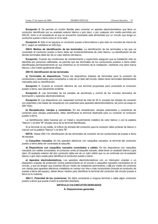 Lunes 13 de marzo de 2006                    DIARIO OFICIAL                          (Tercera Sección)   33


   Excepción 3: Se permite un cordón flexible para conectar un aparato electrodoméstico que lleve un
conductor identificado por su acabado exterior blanco o gris claro, o por cualquier otro medio permitido por
400-22, tanto si el receptáculo al que se encuentre conectado está alimentado por un circuito que tenga un
conductor puesto a tierra como si no lo está.
   Excepción 4: Sólo si se requiere un conductor puesto a tierra blanco o gris claro en circuitos de menos de
50 V, según se establece en 250-5(a).
   200-9. Medios de identificación de las terminales. La identificación de las terminales a las que va
conectado el conductor puesto a tierra debe ser fundamentalmente de color blanco. La identificación de las
demás terminales debe ser de un color distinto del blanco.
   Excepción: Cuando las condiciones de mantenimiento y supervisión aseguren que la instalación sólo es
atendida por personas calificadas, se permite que las terminales de los conductores puestos a tierra estén
identificadas permanentemente en sus extremos en el momento de la instalación, mediante una clara marca
blanca u otro medio igualmente eficaz.
   200-10. Identificación de las terminales
   a) Terminales de dispositivos. Todos los dispositivos dotados de terminales para la conexión de
conductores y destinados para conectarlos a más de un lado del circuito, deben tener terminales debidamente
marcadas para su identificación.
   Excepción 1: Cuando la conexión eléctrica de una terminal proyectada para conectarla al conductor
puesto a tierra, sea claramente evidente.
    Excepción 2: Las terminales de los paneles de alumbrado y control de los circuitos derivados de
iluminación y aparatos electrodomésticos.
   Excepción 3: Los dispositivos con capacidad nominal de más de 30 A, excepto las clavijas de conexión
con polaridad y las bases de receptáculo con polaridad para aparatos electrodomésticos, tal como se exige en
200-10(b).
   b) Receptáculos, clavijas y conectores. En los receptáculos, clavijas polarizadas y conectores de
cordones para clavijas polarizadas, debe identificarse la terminal destinada para su conexión al conductor
puesto a tierra.
    La identificación debe hacerse por un metal o recubrimiento metálico de color blanco o con la palabra
"blanco" o la letra "B" situada cerca de la terminal identificada.
   Si la terminal no es visible, el orificio de entrada del conductor para la conexión debe pintarse de blanco o
marcar con la palabra "blanco" o la letra "B".
   NOTA: Véase 250-119, identificación de las terminales de conexión de los conductores de puesta a tierra
de equipos.
   c) Casquillos roscados. En los aparatos eléctricos con casquillos roscados, la terminal del conductor
puesto a tierra debe ser conectada al casquillo.
    d) Dispositivos con casquillos roscados conectados a cables. En los dispositivos con casquillos
roscados con cables conectados, el conductor unido al casquillo roscado, debe tener un acabado blanco o gris
claro. El acabado exterior del otro conductor debe ser de un color sólido que no se confunda con el acabado
blanco o gris claro usado para identificar el conductor puesto a tierra.
     e) Aparatos electrodomésticos. Los aparatos electrodomésticos con un interruptor unipolar o un
dispositivo unipolar de protección contra sobrecorriente en el circuito o casquillos roscados conectados en el
circuito, y que se tengan que conectar (1) por medio de instalación permanente, o (2) por medio de cordones
con clavija para aparatos eléctricos instalados en campo con tres o más conductores (incluido el conductor de
puesta a tierra del equipo), deben llevar medios para identificar la terminal del conductor del circuito puesto a
tierra (si lo hubiera).
   200-11. Polaridad de las conexiones. No debe conectarse a ninguna terminal o cable algún conductor
puesto a tierra que pueda invertir la polaridad diseñada.
                                  ARTICULO 210-CIRCUITOS DERIVADOS
                                         A. Disposiciones generales
 