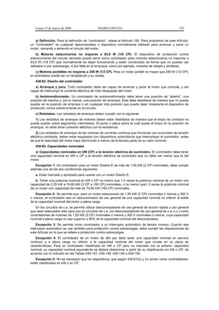 Lunes 13 de marzo de 2006                   DIARIO OFICIAL                                           335


   a) Definición. Para la definición de “controlador”, véase el Artículo 100. Para propósitos de este Artículo,
un "controlador" es cualquier desconectador o dispositivo normalmente utilizado para arrancar y parar un
motor, cerrando o abriendo el circuito del motor.
   b) Motores estacionarios no mayores a 93,0 W (1/8 CP). El dispositivo de protección contra
sobrecorriente del circuito derivado puede servir como controlador para motores estacionarios no mayores a
93,0 W (1/8 CP) que normalmente se dejan funcionando y están construidos de forma que no puedan ser
dañados ni por sobrecarga, ni por falla en el arranque, como por ejemplo, motores de relojes y similares.
    c) Motores portátiles no mayores a 249 W (1/3 CP). Para un motor portátil no mayor que 249 W (1/3 CP),
el controlador puede ser un receptáculo y su clavija.
   430-82. Diseño del controlador
   a) Arranque y paro. Todo controlador debe ser capaz de arrancar y parar al motor que controla, y ser
capaz de interrumpir la corriente eléctrica de rotor bloqueado del motor.
    b) Autotransformador. Un controlador de autotransformador debe tener una posición de “abierto”, una
posición de marcha y, por lo menos, una posición de arranque. Este debe diseñarse de manera que no pueda
quedar en la posición de arranque o en cualquier otra posición que pueda dejar inoperante el dispositivo de
protección contra sobrecorriente en el circuito.
   c) Reóstatos. Los reóstatos de arranque deben cumplir con lo siguiente:
    1) Los reóstatos de arranque de motores deben estar diseñados de manera que el brazo de contacto no
pueda quedar sobre segmentos intermedios. El punto o placa sobre la cual queda el brazo en la posición de
arranque, no debe tener conexión eléctrica con la resistencia.
    2) Los reóstatos de arranque de los motores de corriente continua que funcionan con suministro de tensión
eléctrica constante, deben estar equipados con dispositivos automáticos que interrumpan el suministro, antes
de que la velocidad del motor haya disminuido a menos de la tercera parte de su valor nominal.
   430-83. Capacidades nominales
   a) Capacidades nominales en kW (CP) a la tensión eléctrica de suministro. El controlador debe tener
una capacidad nominal en kW o CP a la tensión eléctrica de suministro que no debe ser menor que la del
motor.
   Excepción 1: Un controlador para un motor Diseño E de más de 1,50 kW (2 CP) nominales, debe cumplir
además una de las dos condiciones siguientes:
   a. Estar marcado y aprobado para usarse con un motor Diseño E.
   b. Tener una potencia nominal en kW o CP no menor que 1,4 veces la potencia nominal de un motor con
capacidad de 2,25 kW a 74,60 kW (3 CP a 100 CP) nominales, o no menor que1,3 veces la potencia nominal
de un motor con capacidad de más de 74,60 kW (100 CP) nominales.
    Excepción 2: Se permite que, para un motor estacionario de 1,50 kW (2 CP) nominales o menos y 300 V
o menos, el controlador sea un desconectador de uso general de una capacidad nominal no inferior al doble
de la capacidad nominal del motor a plena carga.
   En los circuitos de c.a. se permite utilizar desconectadores de uso general de acción rápida y uso general
que sean adecuados sólo para uso en circuitos de c.a. (no desconectadores de uso general de c.a.-c.c.) como
controladores de motores de 1,50 kW (2 CP) nominales o menos y 300 V nominales o menos, cuya capacidad
nominal a plena carga no sea superior a 80% de la capacidad nominal del desconectador.
    Excepción 3: Se permite como controlador a un interruptor automático de tiempo inverso. Cuando ese
interruptor automático se use también para protección contra sobrecargas, debe cumplir las disposiciones de
este Artículo en lo que se refiere a protección contra sobrecargas.
   Excepción 4: El controlador de un motor de alto par debe tener una capacidad nominal en servicio
continuo y a plena carga no inferior a la capacidad nominal del motor que conste en su placa de
características. Para un controlador clasificado en kW o CP pero no marcado con la anterior capacidad
nominal, su capacidad nominal equivalente se deberá determinar a partir de su clasificación en kW o CP, de
acuerdo con lo indicado en las Tablas 430-147, 430-148, 430-149 o 430-150.
   Excepción 5: No es necesario que los dispositivos, que según 430-81(b) y (c) sirvan como controladores,
estén clasificados en kW o en CP.
 