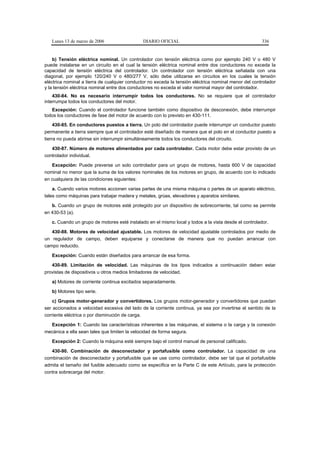 Lunes 13 de marzo de 2006                  DIARIO OFICIAL                                           336


    b) Tensión eléctrica nominal. Un controlador con tensión eléctrica como por ejemplo 240 V o 480 V
puede instalarse en un circuito en el cual la tensión eléctrica nominal entre dos conductores no exceda la
capacidad de tensión eléctrica del controlador. Un controlador con tensión eléctrica señalada con una
diagonal, por ejemplo 120/240 V o 480/277 V, sólo debe utilizarse en circuitos en los cuales la tensión
eléctrica nominal a tierra de cualquier conductor no exceda la tensión eléctrica nominal menor del controlador
y la tensión eléctrica nominal entre dos conductores no exceda el valor nominal mayor del controlador.
    430-84. No es necesario interrumpir todos los conductores. No se requiere que el controlador
interrumpa todos los conductores del motor.
   Excepción: Cuando el controlador funcione también como dispositivo de desconexión, debe interrumpir
todos los conductores de fase del motor de acuerdo con lo previsto en 430-111.
     430-85. En conductores puestos a tierra. Un polo del controlador puede interrumpir un conductor puesto
permanente a tierra siempre que el controlador esté diseñado de manera que el polo en el conductor puesto a
tierra no pueda abrirse sin interrumpir simultáneamente todos los conductores del circuito.

   430-87. Número de motores alimentados por cada controlador. Cada motor debe estar provisto de un
controlador individual.

   Excepción: Puede preverse un solo controlador para un grupo de motores, hasta 600 V de capacidad
nominal no menor que la suma de los valores nominales de los motores en grupo, de acuerdo con lo indicado
en cualquiera de las condiciones siguientes:

    a. Cuando varios motores accionen varias partes de una misma máquina o partes de un aparato eléctrico,
tales como máquinas para trabajar madera y metales, grúas, elevadores y aparatos similares.

   b. Cuando un grupo de motores esté protegido por un dispositivo de sobrecorriente, tal como se permite
en 430-53 (a).

   c. Cuando un grupo de motores esté instalado en el mismo local y todos a la vista desde el controlador.

   430-88. Motores de velocidad ajustable. Los motores de velocidad ajustable controlados por medio de
un regulador de campo, deben equiparse y conectarse de manera que no puedan arrancar con
campo reducido.

   Excepción: Cuando están diseñados para arrancar de esa forma.

   430-89. Limitación de velocidad. Las máquinas de los tipos indicados a continuación deben estar
provistas de dispositivos u otros medios limitadores de velocidad.

   a) Motores de corriente continua excitados separadamente.

   b) Motores tipo serie.

    c) Grupos motor-generador y convertidores. Los grupos motor-generador y convertidores que puedan
ser accionados a velocidad excesiva del lado de la corriente continua, ya sea por invertirse el sentido de la
corriente eléctrica o por disminución de carga.

  Excepción 1: Cuando las características inherentes a las máquinas, el sistema o la carga y la conexión
mecánica a ella sean tales que limiten la velocidad de forma segura.

   Excepción 2: Cuando la máquina esté siempre bajo el control manual de personal calificado.

   430-90. Combinación de desconectador y portafusible como controlador. La capacidad de una
combinación de desconectador y portafusible que se use como controlador, debe ser tal que el portafusible
admita el tamaño del fusible adecuado como se especifica en la Parte C de este Artículo, para la protección
contra sobrecarga del motor.
 