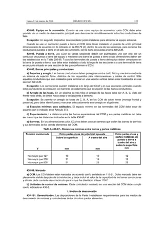 Lunes 13 de marzo de 2006                    DIARIO OFICIAL                                            339


   430-95. Equipo en la acometida. Cuando se use como equipo de acometida, cada CCM debe estar
provisto de un medio de desconexión principal para desconectar simultáneamente todos los conductores de
fase.
   Excepción: Un segundo dispositivo desconectador podrá instalarse para alimentar al equipo adicional.
   Cuando se use un conductor puesto a tierra el CCM debe llevar instalado un puente de unión principal
dimensionado de acuerdo con lo indicado en la 250-79 (d), dentro de una de las secciones, para conectar los
conductores puestos a tierra en el lado de suministro, con la barra de puesta a tierra del CCM.
    430-96. Puesta a tierra. Los CCM de varias secciones deben ser puenteados uno con otro por un
conductor de puesta a tierra del equipo o mediante una barra de puesta a tierra cuyas dimensiones deben ser
las establecidas en la Tabla 250-95. Todas las terminales de puesta a tierra del equipo deben conectarse en
la barra de puesta a tierra, que debe estar instalada a todo lo largo de las secciones o a una terminal de tierra
en un punto situado en una sección de las que conforman el CCM.
   430-97. Barras principales y conductores
   a) Soportes y arreglo. Las barras conductoras deben protegerse contra daño físico y mecánico mediante
un sistema de sujeción firme, distintos de los requeridos para interconexiones y cables de control. Sólo
aquellos conductores que son instalados para terminar en una sección vertical deben estar localizados en esa
sección del CCM.
   Excepción: Los conductores pueden instalarse a lo largo del CCM y en sus secciones verticales cuando
estos conductores se coloquen con barreras de aislamiento que lo separen de las barras conductoras.
    b) Arreglo de las fases. En un sistema de tres hilos el arreglo de las fases debe ser A, B, C, visto del
frente hacia atrás, de arriba hacia abajo o de izquierda a derecha.
   Excepción: Se permite un arreglo de fases de C, B, A, en los CCM de doble frente (montaje frontal y
posterior), pero debe identificarse y marcarse adecuadamente este arreglo en el gabinete.
   c) Espacios mínimos para cableados. El espacio mínimo en las terminales del CCM debe estar de
acuerdo con lo indicado en el Artículo 373.
    d) Espaciamiento. La distancia entre las barras espaciadores del CCM y sus partes metálicas no debe
ser menor que las distancias indicadas en la tabla 430-97.
    e) Barreras. En las alimentaciones a los CCM se deben colocar barreras que aíslen las barras de servicio
y sus terminales de los demás elementos del CCM.
                   TABLA 430-97.- Distancias mínimas entre barras y partes metálicas

  Tensión involucrada            Entre partes vivas de polaridad opuesta                Entre partes vivas y
                               Sobre la superficie        A través del aire             partes metálicas de
                                                                                         puesta a tierra a
                                                                                         través del aire y
                                                                                        sobre la superficie
             V                          mm                           mm                         mm


    No mayor que 127                    19                            12                         12
    No mayor que 250                    31                            19                         12
    No mayor que 600                    51                            25                         25


   430-98. Marcado
    a) CCM. Los CCM deben estar marcados de acuerdo con lo señalado en 110-21. Dicho marcado debe ser
plenamente visible después de la instalación, y debe incluir el valor de la capacidad de las barras conductoras
y el valor de la corriente de cortocircuito para lo que fue diseñado. Véase 110-2.
   b) Unidades de control de motores. Cada controlador instalado en una sección del CCM debe cumplir
con lo indicado en 430-8.
                                          I. Medios de desconexión
   430-101. Generalidades. Las disposiciones de la Parte I establecen requerimientos para los medios de
desconexión de motores y controladores de los circuitos que los alimentan.
 