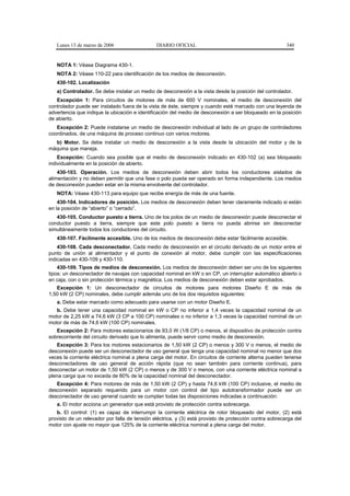 Lunes 13 de marzo de 2006                   DIARIO OFICIAL                                            340


   NOTA 1: Véase Diagrama 430-1.
   NOTA 2: Véase 110-22 para identificación de los medios de desconexión.
   430-102. Localización
   a) Controlador. Se debe instalar un medio de desconexión a la vista desde la posición del controlador.
   Excepción 1: Para circuitos de motores de más de 600 V nominales, el medio de desconexión del
controlador puede ser instalado fuera de la vista de éste, siempre y cuando esté marcado con una leyenda de
advertencia que indique la ubicación e identificación del medio de desconexión a ser bloqueado en la posición
de abierto.
   Excepción 2: Puede instalarse un medio de desconexión individual al lado de un grupo de controladores
coordinados, de una máquina de proceso continuo con varios motores.
  b) Motor. Se debe instalar un medio de desconexión a la vista desde la ubicación del motor y de la
máquina que maneja.
    Excepción: Cuando sea posible que el medio de desconexión indicado en 430-102 (a) sea bloqueado
individualmente en la posición de abierto.
    430-103. Operación. Los medios de desconexión deben abrir todos los conductores aislados de
alimentación y no deben permitir que una fase o polo pueda ser operado en forma independiente. Los medios
de desconexión pueden estar en la misma envolvente del controlador.
   NOTA: Véase 430-113 para equipo que recibe energía de más de una fuente.
    430-104. Indicadores de posición. Los medios de desconexión deben tener claramente indicado si están
en la posición de “abierto” o “cerrado”.
   430-105. Conductor puesto a tierra. Uno de los polos de un medio de desconexión puede desconectar el
conductor puesto a tierra, siempre que este polo puesto a tierra no pueda abrirse sin desconectar
simultáneamente todos los conductores del circuito.
   430-107. Fácilmente accesible. Uno de los medios de desconexión debe estar fácilmente accesible.
    430-108. Cada desconectador. Cada medio de desconexión en el circuito derivado de un motor entre el
punto de unión al alimentador y el punto de conexión al motor, debe cumplir con las especificaciones
indicadas en 430-109 y 430-110.
    430-109. Tipos de medios de desconexión. Los medios de desconexión deben ser uno de los siguientes
tipos: un desconectador de navajas con capacidad nominal en kW o en CP, un interruptor automático abierto o
en caja, con o sin protección térmica y magnética. Los medios de desconexión deben estar aprobados.
   Excepción 1: Un desconectador de circuitos de motores para motores Diseño E de más de
1,50 kW (2 CP) nominales, debe cumplir además uno de los dos requisitos siguientes:
   a. Debe estar marcado como adecuado para usarse con un motor Diseño E.
   b. Debe tener una capacidad nominal en kW o CP no inferior a 1,4 veces la capacidad nominal de un
motor de 2,25 kW a 74,6 kW (3 CP a 100 CP) nominales o no inferior a 1,3 veces la capacidad nominal de un
motor de más de 74,6 kW (100 CP) nominales.
   Excepción 2: Para motores estacionarios de 93,0 W (1/8 CP) o menos, el dispositivo de protección contra
sobrecorriente del circuito derivado que lo alimenta, puede servir como medio de desconexión.
   Excepción 3: Para los motores estacionarios de 1,50 kW (2 CP) o menos y 300 V o menos, el medio de
desconexión puede ser un desconectador de uso general que tenga una capacidad nominal no menor que dos
veces la corriente eléctrica nominal a plena carga del motor. En circuitos de corriente alterna pueden tenerse
desconectadores de uso general de acción rápida (que no sean también para corriente continua), para
desconectar un motor de 1,50 kW (2 CP) o menos y de 300 V o menos, con una corriente eléctrica nominal a
plena carga que no exceda de 80% de la capacidad nominal del desconectador.
   Excepción 4: Para motores de más de 1,50 kW (2 CP) y hasta 74,6 kW (100 CP) inclusive, el medio de
desconexión separado requerido para un motor con control del tipo autotransformador puede ser un
desconectador de uso general cuando se cumplan todas las disposiciones indicadas a continuación:
   a. El motor acciona un generador que está provisto de protección contra sobrecarga.
   b. El control: (1) es capaz de interrumpir la corriente eléctrica de rotor bloqueado del motor, (2) está
provisto de un relevador por falla de tensión eléctrica, y (3) está provisto de protección contra sobrecarga del
motor con ajuste no mayor que 125% de la corriente eléctrica nominal a plena carga del motor.
 