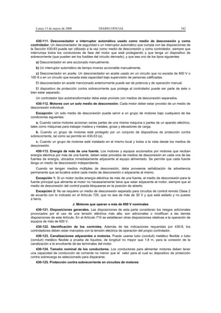 Lunes 13 de marzo de 2006                   DIARIO OFICIAL                                            342


    430-111. Desconectador o interruptor automático usado como medio de desconexión y como
controlador. Un desconectador de seguridad o un interruptor automático que cumpla con las disposiciones de
la Sección 430-83 puede ser utilizado a la vez como medio de desconexión y como controlador, siempre que
interrumpa todos los conductores de fase del motor que está protegiendo y que tenga un dispositivo de
sobrecorriente (que pueden ser los fusibles del circuito derivado), y que sea uno de los tipos siguientes:
   a) Desconectador en aire accionado manualmente.
   b) Un interruptor automático de tiempo inverso accionable manualmente.
   c) Desconectador en aceite. Un desconectador en aceite usado en un circuito que no exceda de 600 V o
100 A o en un circuito que exceda esta capacidad bajo supervisión de personas calificadas.
   El desconectador en aceite mencionado anteriormente puede ser de potencia y de operación manual.
   El dispositivo de protección contra sobrecorriente que protege al controlador puede ser parte de éste o
bien estar separado.
   Un controlador tipo autotransformador debe estar provisto con medios de desconexión separados.
   430-112. Motores con un solo medio de desconexión. Cada motor deber estar provisto de un medio de
desconexión individual.
   Excepción: Un solo medio de desconexión puede servir a un grupo de motores bajo cualquiera de las
condiciones siguientes:
    a. Cuando varios motores accionan varias partes de una misma máquina o partes de un aparato eléctrico,
tales como máquinas para trabajar madera y metales, grúas y elevadores de carga.
   b. Cuando un grupo de motores esté protegido por un conjunto de dispositivos de protección contra
sobrecorriente, tal como se permite en 430-53 (a).
   c. Cuando un grupo de motores esté instalado en el mismo local y todos a la vista desde los medios de
desconexión.
   430-113. Energía de más de una fuente. Los motores y equipos accionados por motores que reciban
energía eléctrica por más de una fuente, deben estar provistos de medios de desconexión en cada una de las
fuentes de energía, ubicados inmediatamente adyacente al equipo alimentado. Se permite que cada fuente
tenga un medio de desconexión independiente.
   Cuando se tengan medios múltiples de desconexión, debe proveerse señalización de advertencia
permanente que se localice sobre cada medio de desconexión o adyacente al mismo.
   Excepción 1: Si un motor recibe energía eléctrica de más de una fuente, el medio de desconexión para la
fuente principal que alimenta el motor no necesariamente tiene que estar adyacente al motor, siempre que el
medio de desconexión del control pueda bloquearse en la posición de abierto.
    Excepción 2: No se requiere un medio de desconexión separado para circuitos de control remoto Clase 2
de acuerdo con lo indicado en el Artículo 725, que no sea de más de 30 V y que esté aislado y no puesto
a tierra.
                               J. Motores que operan a más de 600 V nominales
    430-121. Disposiciones generales. Las disposiciones de esta parte consideran los riesgos adicionales
provocados por el uso de una tensión eléctrica más alta; son adicionales o modifican a las demás
disposiciones de este Artículo. En el Artículo 710 se establecen otras disposiciones relativas a la operación de
equipos de más de 600 V.
   430-122. Identificación de los controles. Además de las indicaciones requeridas por 430-8, los
controladores deben estar marcados con la tensión eléctrica de operación del propio controlador.
   430-123. Canalizaciones adyacentes a motores. Puede usarse tubo (conduit) metálico flexible o tubo
(conduit) metálico flexible a prueba de líquidos, de longitud no mayor que 1,8 m, para la conexión de la
canalización a la envolvente de las terminales del motor.
   430-124. Tamaño nominal de los conductores. Los conductores para alimentar motores deben tener
una capacidad de conducción de corriente no menor que el valor para el cual su dispositivo de protección
contra sobrecarga es seleccionado para dispararse.
   430-125. Protección contra sobrecorriente en circuitos de motores
 