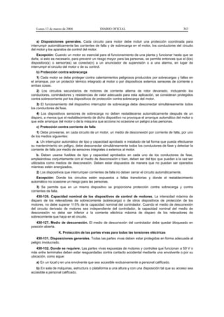 Lunes 13 de marzo de 2006                  DIARIO OFICIAL                                              343


    a) Disposiciones generales. Cada circuito para motor debe incluir una protección coordinada para
interrumpir automáticamente las corrientes de falla y de sobrecarga en el motor, los conductores del circuito
del motor y los aparatos de control del motor.
    Excepción: Cuando un motor es esencial para el funcionamiento de una planta y funcionar hasta que se
dañe, si esto es necesario, para prevenir un riesgo mayor para las personas, se permite entonces que el (los)
dispositivo(s) o sensor(es) se conecte(n) a un anunciador de supervisión o a una alarma, en lugar de
interrumpir el circuito del motor o de su control.
   b) Protección contra sobrecarga
    1) Cada motor se debe proteger contra calentamientos peligrosos producidos por sobrecargas y fallas en
el arranque, por un protector térmico integrado al motor o por dispositivos externos sensores de corriente o
ambas cosas.
   2) Los circuitos secundarios de motores de corriente alterna de rotor devanado, incluyendo los
conductores, controladores y resistencias de valor adecuado para esta aplicación, se consideran protegidos
contra sobrecorriente por los dispositivos de protección contra sobrecarga del motor.
    3) El funcionamiento del dispositivo interruptor de sobrecarga debe desconectar simultáneamente todos
los conductores de fase.
    4) Los dispositivos sensores de sobrecarga no deben restablecerse automáticamente después de un
disparo, a menos que el restablecimiento de dicho dispositivo no provoque el arranque automático del motor o
que este arranque del motor o de la máquina que acciona no ocasione un peligro a las personas.
   c) Protección contra corriente de falla
    1) Debe proveerse, en cada circuito de un motor, un medio de desconexión por corriente de falla, por uno
de los medios siguientes:
    a. Un interruptor automático de tipo y capacidad aprobado e instalado de tal forma que pueda efectuarse
su mantenimiento sin peligro, debe desconectar simultáneamente todos los conductores de fase y detectar la
corriente de falla por medio de sensores integrales o externos al motor.
     b. Deben usarse fusibles de tipo y capacidad aprobados en cada uno de los conductores de fase,
empleándose conjuntamente con el medio de desconexión o bien, deben ser del tipo que puedan a la vez ser
utilizados como medios de desconexión. Deben estar dispuestos de manera que no puedan ser operados
mientras estén energizados.
   2) Los dispositivos que interrumpan corrientes de falla no deben cerrar el circuito automáticamente.
   Excepción: Donde los circuitos estén expuestos a fallas transitorias y donde el restablecimiento
automático no ocasione un riesgo para las personas.
    3) Se permite que en un mismo dispositivo se proporcione protección contra sobrecarga y contra
corrientes de falla.
    430-126. Capacidad nominal de los dispositivos de control de motores. La intensidad máxima de
disparo de los relevadores de sobrecorriente (sobrecarga) o de otros dispositivos de protección de los
motores, no debe superar 115% de la capacidad nominal del controlador. Cuando el medio de desconexión
del circuito derivado de motores sea independiente del controlador, la capacidad nominal del medio de
desconexión no debe ser inferior a la corriente eléctrica máxima de disparo de los relevadores de
sobrecorriente que haya en el circuito.
   430-127. Medio de desconexión. El medio de desconexión del controlador debe quedar bloqueado en
posición abierta.
                  K. Protección de las partes vivas para todas las tensiones eléctricas
    430-131. Disposiciones generales. Todas las partes vivas deben estar protegidas en forma adecuada al
peligro involucrado.
    430-132. Donde se requiere. Las partes vivas expuestas de motores y controles que funcionan a 50 V o
más entre terminales deben estar resguardadas contra contacto accidental mediante una envolvente o por su
ubicación, como sigue:
   a) En un local o en una envolvente que sea accesible exclusivamente a personal calificado.
   b) En sala de máquinas, estructura o plataforma a una altura y con una disposición tal que su acceso sea
accesible a personal calificado.
 