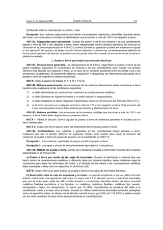 Lunes 13 de marzo de 2006                   DIARIO OFICIAL                                          344


   c) Elevado sobre el nivel del piso, a 2,40 m o más.
    Excepción: Los motores estacionarios que tienen conmutadores colectores y escobillas ubicados dentro
del motor y no conectados a circuitos de alimentación que funcionan a más de 150 V con respecto a tierra.
    430-133. Resguardos para operadores. Cuando las partes vivas de los motores o de sus controladores
operan a más de 150 V con respecto a tierra, están resguardadas contra contacto accidental tan solo por su
ubicación en la forma especificada en 430-132 y cuando durante su operación pudiera ser necesario el ajuste
u otra operación del aparato, se deben colocar tarimas aislantes o plataformas convenientemente aisladas de
forma que el operador del aparato no pueda tocar las partes vivas sino cuando se encuentre sobre la tarima o
plataforma aislada.
                           L. Puesta a tierra para todas las tensiones eléctricas
    430-141. Disposiciones generales. Las disposiciones de la Parte L especifican la puesta a tierra de las
partes metálicas expuestas no conductoras de motores y de sus controladores para impedir una tensión
eléctrica más elevada con respecto a tierra, en el caso de un contacto accidental entre las partes vivas y los
armazones y/o gabinetes. El aislamiento eléctrico, separación o resguardos son alternativas adecuadas de la
puesta a tierra de motores en ciertas condiciones.
   NOTA: Véase espacios de trabajo en 110-16 y 110-34.
   430-142. Motores estacionarios. Las armazones de los motores estacionarios deben conectarse a tierra
cuando exista cualquiera de las condiciones siguientes:
   1)   si están alimentados por conductores contenidos en canalizaciones metálicas;
   2)   si están ubicados en lugares húmedos y no están aislados o resguardados;
   3)   si están instalados en áreas peligrosas (clasificadas) como se menciona en los Artículos 500 a 517 y
   4)   si el motor funciona con cualquier terminal a más de 150 V con respecto a tierra. Si la armazón del
        motor no está puesta a tierra debe aislarse permanente y efectivamente de tierra.
   430-143. Motores portátiles. Las armazones de los motores portátiles que funcionan a más de 150 V con
respecto a tierra deben estar resguardadas o puestas a tierra.
   NOTA 1: Véase la Sección 250-45 (d) para la puesta a tierra de artefactos portátiles en locales que no
sean residenciales.
   NOTA 2: Véase 250-59 (b) para el color del aislamiento del conductor puesto a tierra.
   430-144. Controladores. Las cubiertas o gabinetes de los controladores deben ponerse a tierra,
cualquiera que sea su tensión eléctrica de operación. Deben tener medios para hacer la conexión del
conductor de puesta a tierra de equipo de acuerdo con lo establecido en 250-113.
   Excepción 1: Las cubiertas o gabinetes de equipo portátil no puesto a tierra.
   Excepción 2: Las tapas o placas de desconectadores tipo balancín o de palanca.
   430-145. Método de puesta a tierra. Donde sea necesaria la puesta a tierra debe hacerse de la manera
especificada en el Artículo 250.
   a) Puesta a tierra por medio de las cajas de terminales. Cuando el alambrado a motores fijos sea
hecho dentro de canalizaciones metálicas o utilizando cable con cubierta metálica, deben instalarse cajas de
conexiones para alojar las terminales del motor, y el blindaje de los cables o las canalizaciones metálicas
debe conectarse a ellas como se especifica en el Artículo 250.
   NOTA: Véase 430-12 (e) para medios de puesta a tierra en las cajas de terminales del motor.
   b) Separación entre la caja de empalmes y el motor. La caja de empalmes a que se refiere el inciso
anterior podrá tener una separación del motor no mayor que 1,8 m siempre que los conductores terminales
que van al motor sean cable tipo AC, cordón armado o conductores trenzados dentro de tubos (conduit)
metálicos flexibles herméticos a los líquidos, no metálicos, metálicos flexibles, metálicos tipo pesado,
semipesado o ligero con designación no menor que 12 (3/8), conectándose la armadura del cable o la
canalización, tanto a la caja como al motor. Cuando se utilicen conductores terminales trenzados protegidos
                                                                                2
como se especifica antes, no deben ser de tamaño nominal mayor que 5,26 mm (10 AWG) y deben cumplir
con los otros requisitos de esta norma para conductores en canalizaciones.
 