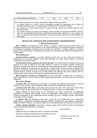 Lunes 13 de marzo de 2006                      DIARIO OFICIAL                                           349



 c.c. (tensión eléctrica constante)         150                150                250                150

 Para ciertas excepciones a los valores especificados, véase 430-52 hasta 430-54.
 * Los valores dados en la última columna comprenden también las capacidades de los tipos no
    ajustables de tiempo inverso, los cuales pueden modificarse como se indica en 430-52.
 ** Los valores en la columna para fusible sin retardo de tiempo aplican para fusibles Clase CC con
    retardo de tiempo.
 + Los motores síncronos de bajo par de arranque y baja velocidad (comúnmente 450 RPM o menos),
    como son los empleados para accionar compresores reciprocantes, bombas, etc., que arrancan en
    vacío, no requieren una capacidad de fusible o un ajuste mayor que 200% de la corriente eléctrica a
    plena carga.


             ARTICULO 440 - EQUIPOS DE AIRE ACONDICIONADO Y DE REFRIGERACION
                                         A. Disposiciones generales
    440-1. Alcance. Los requisitos de este Artículo se aplican a equipo de aire acondicionado y de
refrigeración accionado por motor eléctrico y a los circuitos derivados y a los controles del equipo. Se aplica a
las condiciones especiales necesarias para los circuitos que alimentan a unidades selladas y a cualquier
equipo de aire acondicionado o de refrigeración conectado a un circuito derivado individual que alimenta a una
unidad sellada.
   440-2. Definiciones
    Corriente eléctrica nominal: La corriente eléctrica nominal para un motor compresor hermético de
refrigeración es la corriente resultante cuando está trabajando a la carga, tensión eléctrica y frecuencia
nominales del equipo que acciona.
    Corriente eléctrica para selección del circuito derivado: La corriente eléctrica de selección del circuito
derivado es el valor en ampere (A) que debe utilizarse en lugar de la corriente eléctrica nominal para
determinar el tamaño nominal de los conductores del circuito derivado del motor, medios de desconexión,
controles y dispositivos de protección de cortocircuito y de falla a tierra, donde quiera que el dispositivo de
protección de sobrecarga permita una corriente eléctrica sostenida mayor que el por ciento especificado de la
corriente eléctrica nominal. El valor de la corriente eléctrica de selección del circuito derivado debe ser
siempre igual o mayor que la corriente eléctrica nominal marcada en el equipo.
    Motor-compresor hermético de refrigeración: Es una combinación consistente de un compresor y
motor encerrados en la misma carcasa sin ejes o sellos de ejes al exterior y el motor opera dentro del medio
refrigerante.
   440-3. Otros Artículos
    a) Artículo 430. Estos requisitos son adicionales o reemplazan los requisitos del Artículo 430 y de otros
Artículos de esta norma que sean aplicables, excepto cuando sean modificados por este Artículo.
    b) Artículos 422, 424 o 430. Los requisitos de los Artículos 422, 424 o 430, cuando sea el caso, deben
aplicarse a equipo de aire acondicionado y de refrigeración que no incorpore una unidad sellada.
   Algunos ejemplos de estos equipos son los dispositivos que utilizan compresores de refrigeración
accionados por motores convencionales, hornos con serpentines evaporadores de aire acondicionado,
unidades manejadoras de aire, capacitores remotos enfriados por aire a circulación forzada, refrigeradores
comerciales remotos, etcétera.
    c) Artículo 422. Los dispositivos tales como equipo de aire acondicionado para habitaciones,
refrigeradores y congeladores domésticos, aparatos eléctricos enfriadores de agua potable y surtidores de
bebidas, se deben considerar como aparatos eléctricos y se les aplica también los requisitos del Artículo 422.
   d) Otros Artículos aplicables. Los circuitos, controles y equipo deben también cumplir con los requisitos
que les sean aplicables indicados a continuación:
   Capacitores                                                             Sección 460-9
   Talleres de servicio; hangares de aviación; surtidores y estaciones
   De servicio y plantas de almacenamiento de gasolina; procesos
   de acabado y locales de anestesia por inhalación                        Artículos 511, 513, 514, 515,
                                                                           516 y 517 Parte D
 