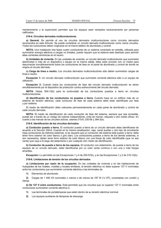 Lunes 13 de marzo de 2006                  DIARIO OFICIAL                         (Tercera Sección)   35


mantenimiento y la supervisión permitan que los equipos sean revisados exclusivamente por personas
calificadas.
   210-4. Circuitos derivados multiconductores
   a) General. Se permite el uso de circuitos derivados multiconductores como circuitos derivados
reconocidos en este Artículo. Se puede considerar un circuito derivado multiconductor como varios circuitos.
Todos los conductores deben originarse en el mismo tablero de alumbrado y control.
    NOTA: Una instalación tres fases cuatro conductores de un sistema conectado en estrella, utilizada para
suministrar energía eléctrica a cargas no lineales, puede requerir que el sistema esté diseñado para permitir
altas corrientes armónicas en el neutro.
    b) Unidades de vivienda. En las unidades de vivienda, un circuito derivado multiconductor que suministre
electricidad a más de un dispositivo o equipo en la misma salida, debe estar provisto con un medio para
desconectar simultáneamente todos los conductores de fase en el panel de alumbrado y control de donde se
origine el circuito derivado.
    c) Carga de línea a neutro. Los circuitos derivados multiconductores sólo deben suministrar cargas de
línea a neutro.
     Excepción 1: Un circuito derivado multiconductor que suministre corriente eléctrica sólo a un equipo de
utilización.
   Excepción 2: Cuando todos los conductores de fase del circuito derivado multiconductor se abran
simultáneamente por el dispositivo de protección contra sobrecorriente del circuito derivado.
   NOTA: Véase 300-13(b) para la continuidad de los conductores puestos a tierra en circuitos
multiconductores.
    d) Identificación de los conductores no puestos a tierra. Cuando haya en un edificio más de un
sistema de tensión eléctrica, cada conductor de fase de cada sistema debe estar identificado por fase
y por sistema.
   El medio de identificación debe colocarse permanentemente en cada panel de alumbrado y control de
cada circuito derivado.
   NOTA: El medio de identificación de cada conductor de fase del sistema, siempre que sea accesible,
puede ser a través de un código de colores independiente, cinta de marcar, etiqueta u otro medio eficaz. En
cuanto a las marcas de los circuitos activos, véanse 215-8, 230-56 y 384-3(e).
   210-5. Identificación de los circuitos derivados
   a) Conductor puesto a tierra. El conductor puesto a tierra de un circuito derivado debe identificarse de
acuerdo a la Sección 200-6. Cuando en la misma canalización, caja, canal auxiliar u otro tipo de envolvente
haya conductores de distintos sistemas, si se requiere que un conductor del sistema esté puesto a tierra, debe
tener forro exterior de color blanco o gris claro. Los conductores puestos a tierra de los demás sistemas, si
son necesarios, deben tener forro exterior de color blanco con una franja de color identificable (que no sea
verde) que vaya a lo largo del aislamiento o por cualquier otro medio de identificación.
   b) Conductor de puesta a tierra de los equipos. El conductor con aislamiento, de puesta a tierra de los
equipos de un circuito derivado, debe identificarse por un color verde continuo o con una o más franjas
amarillas.
   Excepción: Lo permitido en las Excepciones 1 y 4 de 250-57(b), y en las Excepciones 1 y 2 de 310-12(b).
   210-6. Limitaciones de tensión de los circuitos derivados
    a) Limitaciones por razón de la ocupación. En las unidades de vivienda y en las habitaciones de
huéspedes de los hoteles, moteles y locales similares, la tensión eléctrica no debe superar 127 V nominales
entre los conductores que suministren corriente eléctrica a las terminales de:
   1)   Elementos de alumbrado.
    2) Cargas de 1 440 VA nominales o menos o de menos de 187 W (¼ CP), conectadas con cordón y
clavija.
   b) De 127 V entre conductores. Está permitido que los circuitos que no superen 127 V nominales entre
conductores suministren corriente eléctrica a:
   1)   Las terminales de portalámparas que estén dentro de su tensión eléctrica nominal.
   2)   Los equipos auxiliares de lámparas de descarga.
 