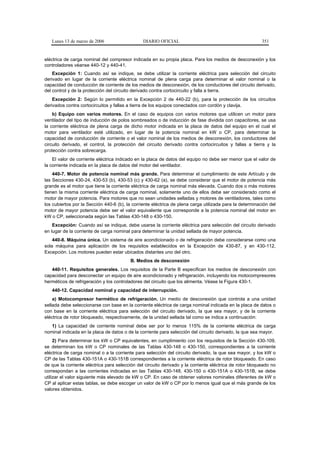 Lunes 13 de marzo de 2006                    DIARIO OFICIAL                                            351


eléctrica de carga nominal del compresor indicada en su propia placa. Para los medios de desconexión y los
controladores véanse 440-12 y 440-41.
    Excepción 1: Cuando así se indique, se debe utilizar la corriente eléctrica para selección del circuito
derivado en lugar de la corriente eléctrica nominal de plena carga para determinar el valor nominal o la
capacidad de conducción de corriente de los medios de desconexión, de los conductores del circuito derivado,
del control y de la protección del circuito derivado contra cortocircuito y falla a tierra.
    Excepción 2: Según lo permitido en la Excepción 2 de 440-22 (b), para la protección de los circuitos
derivados contra cortocircuitos y fallas a tierra de los equipos conectados con cordón y clavija.
    b) Equipo con varios motores. En el caso de equipos con varios motores que utilicen un motor para
ventilador del tipo de inducción de polos sombreados o de inducción de fase dividida con capacitores, se usa
la corriente eléctrica de plena carga de dicho motor indicada en la placa de datos del equipo en el cual el
motor para ventilador esté utilizado, en lugar de la potencia nominal en kW o CP, para determinar la
capacidad de conducción de corriente o el valor nominal de los medios de desconexión, los conductores del
circuito derivado, el control, la protección del circuito derivado contra cortocircuitos y fallas a tierra y la
protección contra sobrecarga.
    El valor de corriente eléctrica indicado en la placa de datos del equipo no debe ser menor que el valor de
la corriente indicada en la placa de datos del motor del ventilador.
    440-7. Motor de potencia nominal más grande. Para determinar el cumplimiento de este Artículo y de
las Secciones 430-24, 430-53 (b), 430-53 (c) y 430-62 (a), se debe considerar que el motor de potencia más
grande es el motor que tiene la corriente eléctrica de carga nominal más elevada. Cuando dos o más motores
tienen la misma corriente eléctrica de carga nominal, solamente uno de ellos debe ser considerado como el
motor de mayor potencia. Para motores que no sean unidades selladas y motores de ventiladores, tales como
los cubiertos por la Sección 440-6 (b), la corriente eléctrica de plena carga utilizada para la determinación del
motor de mayor potencia debe ser el valor equivalente que corresponde a la potencia nominal del motor en
kW o CP, seleccionada según las Tablas 430-148 o 430-150.
    Excepción: Cuando así se indique, debe usarse la corriente eléctrica para selección del circuito derivado
en lugar de la corriente de carga nominal para determinar la unidad sellada de mayor potencia.
    440-8. Máquina única. Un sistema de aire acondicionado o de refrigeración debe considerarse como una
sola máquina para aplicación de los requisitos establecidos en la Excepción de 430-87, y en 430-112,
Excepción. Los motores pueden estar ubicados distantes uno del otro.
                                          B. Medios de desconexión
   440-11. Requisitos generales. Los requisitos de la Parte B especifican los medios de desconexión con
capacidad para desconectar un equipo de aire acondicionado y refrigeración, incluyendo los motocompresores
herméticos de refrigeración y los controladores del circuito que los alimenta. Véase la Figura 430-1.
   440-12. Capacidad nominal y capacidad de interrupción.
    a) Motocompresor hermético de refrigeración. Un medio de desconexión que controla a una unidad
sellada debe seleccionarse con base en la corriente eléctrica de carga nominal indicada en la placa de datos o
con base en la corriente eléctrica para selección del circuito derivado, la que sea mayor, y de la corriente
eléctrica de rotor bloqueado, respectivamente, de la unidad sellada tal como se indica a continuación:
   1) La capacidad de corriente nominal debe ser por lo menos 115% de la corriente eléctrica de carga
nominal indicada en la placa de datos o de la corriente para selección del circuito derivado, la que sea mayor.
     2) Para determinar los kW o CP equivalentes, en cumplimiento con los requisitos de la Sección 430-109,
se determinan los kW o CP nominales de las Tablas 430-148 o 430-150, correspondientes a la corriente
eléctrica de carga nominal o a la corriente para selección del circuito derivado, la que sea mayor, y los kW o
CP de las Tablas 430-151A o 430-151B correspondientes a la corriente eléctrica de rotor bloqueado. En caso
de que la corriente eléctrica para selección del circuito derivado y la corriente eléctrica de rotor bloqueado no
correspondan a las corrientes indicadas en las Tablas 430-148, 430-150 o 430-151A o 430-151B, se debe
utilizar el valor siguiente más elevado de kW o CP. En caso de obtener valores nominales diferentes de kW o
CP al aplicar estas tablas, se debe escoger un valor de kW o CP por lo menos igual que el más grande de los
valores obtenidos.
 