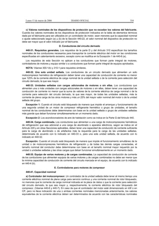 Lunes 13 de marzo de 2006                  DIARIO OFICIAL                                          354


    c) Valores nominales de los dispositivos de protección que no excedan los valores del fabricante.
Cuando los valores nominales de los dispositivos de protección indicados en la tabla de elementos térmicos
dada por el fabricante para ser utilizados en un controlador de motor, sean menores que la capacidad nominal
o ajuste seleccionado según (a) y (b) de la Sección 440-22, el valor nominal del dispositivo de protección no
debe ser mayor que el valor indicado por el fabricante.
                                   D. Conductores del circuito derivado
   440-31. Requisitos generales. Los requisitos de la parte D y del Artículo 310 especifican los tamaños
nominales de los conductores necesarios para transportar la corriente eléctrica del motor en las condiciones
especificadas sin calentamiento excesivo, excepto como se modifica en la Excepción 1 de 440-6 (a).
   Los requisitos de esta Sección no aplican a los conductores que forman parte integral de motores,
controladores de motores y equipo similar o a conductores que forman parte integral de equipos aprobados.
   NOTA: Véanse 300-1(b) y 310-1 para requisitos similares.
    440-32. Una sola unidad sellada. Los conductores de un circuito derivado que alimenten un solo
motocompresor hermético de refrigeración deben tener una capacidad de conducción de corriente no menor
que 125% de la corriente eléctrica de carga nominal de la unidad sellada o de la corriente para selección del
circuito derivado, la que sea mayor.
    440-33. Unidades selladas con cargas adicionales de motores o sin ellas. Los conductores que
alimenten una o más unidades con cargas adicionales de motores o sin ellas, deben tener una capacidad de
conducción de corriente no menor que la suma de valores de la corriente eléctrica de carga nominal o de la
corriente para selección del circuito derivado, la que sea mayor, de todas las unidades selladas, más la
corriente de plena carga de los otros motores y más un 25% del mayor valor nominal del motor o de la unidad
sellada del grupo.
   Excepción 1: Cuando el circuito está bloqueado de manera que impide el arranque y funcionamiento de
una segunda unidad de un motor de compresor refrigerante hermético o grupo de unidades, el tamaño
nominal de los conductores debe determinarse con base en la unidad sellada o grupo de unidades selladas
más grande que deban funcionar simultáneamente en un momento dado.
   Excepción 2: Los acondicionadores de aire de habitación como se indica en la Parte G del Artículo 440.
    440-34. Carga combinada. Los conductores que alimentan a una carga de motocompresores herméticos
de refrigeración que sea adicional a una carga de alumbrado o aparatos eléctricos, según se indica en el
Artículo 220 y en otras Secciones aplicables, deben tener una capacidad de conducción de corriente suficiente
para la carga de alumbrado o de artefactos más la requerida para la carga de las unidades selladas,
determinada de acuerdo con lo indicado en 440-33 o, para una sola unidad sellada, de acuerdo con lo
indicado en 440-32.
   Excepción: Cuando el circuito está bloqueado de manera que impide el funcionamiento simultáneo de la
unidad o de motocompresores herméticos de refrigeración y de todas las demás cargas conectadas, el
tamaño nominal del conductor debe determinarse con base en el tamaño nominal mayor requerido por la
unidad o unidades selladas y las otras cargas que deban funcionar simultáneamente en un momento dado.
    440-35. Equipo de varios motores y de cargas combinadas. La capacidad de conducción de corriente
de los conductores que alimenten equipos de varios motores y de cargas combinadas no debe ser menor que
la mínima capacidad de conducción de corriente del circuito marcada en el equipo, de acuerdo con lo indicado
en 440-4 (b).
                               E. Controladores para motores de compresor
   440-41. Capacidad nominal
    a) Controlador del motocompresor. Un controlador de la unidad sellada debe tener al mismo tiempo una
corriente eléctrica nominal de plena carga para servicio continuo y una corriente nominal de rotor bloqueado,
no menores que la corriente de carga nominal indicada en la placa de datos o que la corriente para selección
del circuito derivado, la que sea mayor y, respectivamente, la corriente eléctrica de rotor bloqueado del
compresor. (Véanse 440-6 y 440-7). En caso de que el controlador del motor esté dimensionado en kW o en
CP, pero no lleve indicación de una o ambas corrientes nominales mencionadas anteriormente, los valores
equivalentes de la corriente eléctrica deben ser determinados de acuerdo con las características nominales
 