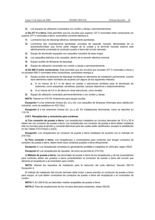 Lunes 13 de marzo de 2006                     DIARIO OFICIAL                          (Tercera Sección)   36


   3)    Los equipos de utilización conectados con cordón y clavija o permanentemente.
   c) De 277 V a tierra. Está permitido que los circuitos que superen 127 V nominales entre conductores sin
superar 277 V nominales a tierra, suministren corriente eléctrica a:
   1)    Luminarios tipo de descarga eléctrica, debidamente aprobadas.
   2)    Luminarios tipo incandescente aprobadas, provistas de casquillo roscado, alimentadas de un
         autotransformador que forme parte integral de la unidad y la terminal roscada externa esté
         eléctricamente conectada al conductor puesto a tierra del circuito derivado.
   3)    Equipo de alumbrado equipado con casquillos roscados de base mogul.
   4)    Los casquillos distintos a los roscados, dentro de su tensión eléctrica nominal.
   5)    Equipo auxiliar de lámparas de descarga.
   6)    Equipo de utilización conectado con cordón y clavija o permanentemente.
   d) De 600 V entre conductores. Está permitido que los circuitos que excedan 277 V nominales a tierra y
no excedan 600 V nominales entre conductores, suministren energía a:
   1)    Equipo auxiliar de lámparas de descarga montadas en elementos de instalación permanente, cuando
         esos elementos estén montados de acuerdo con alguno de los siguientes métodos:
         a.   A no menos de 6,7 m de altura en postes o estructuras similares para el alumbrado de
              exteriores, como autopistas, carreteras, puentes, campos deportivos o estacionamientos.
         b.   A no menos de 5,5 m de altura en otras estructuras, como túneles.
   2)    Equipo de utilización conectado permanentemente o con cordón y clavija.
   NOTA: Véanse en 410-78, limitaciones para equipo auxiliar.
   Excepción 1 a los anteriores Incisos (b), (c) y (d): Los casquillos de lámparas infrarrojas para calefacción
industrial, como se establece en 422-15(c).
   Excepción 2 a los anteriores Incisos (b), (c) y (d): En instalaciones ferroviarias, como se describe en
110-19.
   210-7. Receptáculos y conectores para cordones
    a) Con conexión de puesta a tierra. Los receptáculos instalados en circuitos derivados de 15 A y 20 A
deben ser con conexión de puesta a tierra. Los receptáculos con conexión de puesta a tierra deben instalarse
sólo en circuitos para la tensión y corriente eléctricas para las cuales están clasificados, excepto lo establecido
en las Tablas 210-21(b)(2) y (b)(3).
   Excepción: Los receptáculos sin conexión de puesta a tierra instalados de acuerdo con lo indicado en
210-7(d).
   b) Para conectar a tierra. Los receptáculos y conectadores para cordones que tengan contactos de
conexión de puesta a tierra, deben tener esos contactos puestos a tierra eficazmente.
   Excepción 1: Los receptáculos montados en generadores portátiles e instalados en vehículos, según 250-6.
   Excepción 2: Los receptáculos de repuesto, tal como se permite en 210-7(d).
    c) Método de puesta a tierra. Las terminales de puesta a tierra de los receptáculos y de los conectadores
para cordones deben ser puestos a tierra conectándolos al conductor de puesta a tierra del circuito que
alimenta al receptáculo o al conectador para cordón.
   NOTA: Véanse los requisitos de instalación para la reducción del ruido eléctrico, Sección 250-74
Excepción 4.
   El método de instalación del circuito derivado debe incluir o tener previsto un conductor de puesta a tierra
para equipo, al cual deben conectarse los contactos de puesta a tierra del receptáculo o el conectador de
cordón.
   NOTA 1: En 250-91(b) se describen medios aceptables de puesta a tierra.
   NOTA 2: Para las ampliaciones de los circuitos derivados existentes, véase 250-50.
 