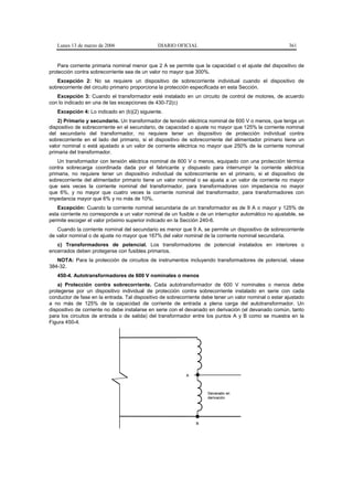 Lunes 13 de marzo de 2006                   DIARIO OFICIAL                                           361


    Para corriente primaria nominal menor que 2 A se permite que la capacidad o el ajuste del dispositivo de
protección contra sobrecorriente sea de un valor no mayor que 300%.
   Excepción 2: No se requiere un dispositivo de sobrecorriente individual cuando el dispositivo de
sobrecorriente del circuito primario proporciona la protección especificada en esta Sección.
   Excepción 3: Cuando el transformador esté instalado en un circuito de control de motores, de acuerdo
con lo indicado en una de las excepciones de 430-72(c)
   Excepción 4: Lo indicado en (b)(2) siguiente.
    2) Primario y secundario. Un transformador de tensión eléctrica nominal de 600 V o menos, que tenga un
dispositivo de sobrecorriente en el secundario, de capacidad o ajuste no mayor que 125% la corriente nominal
del secundario del transformador, no requiere tener un dispositivo de protección individual contra
sobrecorriente en el lado del primario, si el dispositivo de sobrecorriente del alimentador primario tiene un
valor nominal o está ajustado a un valor de corriente eléctrica no mayor que 250% de la corriente nominal
primaria del transformador.
    Un transformador con tensión eléctrica nominal de 600 V o menos, equipado con una protección térmica
contra sobrecarga coordinada dada por el fabricante y dispuesto para interrumpir la corriente eléctrica
primaria, no requiere tener un dispositivo individual de sobrecorriente en el primario, si el dispositivo de
sobrecorriente del alimentador primario tiene un valor nominal o se ajusta a un valor de corriente no mayor
que seis veces la corriente nominal del transformador, para transformadores con impedancia no mayor
que 6%, y no mayor que cuatro veces la corriente nominal del transformador, para transformadores con
impedancia mayor que 6% y no más de 10%.
   Excepción: Cuando la corriente nominal secundaria de un transformador es de 9 A o mayor y 125% de
esta corriente no corresponde a un valor nominal de un fusible o de un interruptor automático no ajustable, se
permite escoger el valor próximo superior indicado en la Sección 240-6.
   Cuando la corriente nominal del secundario es menor que 9 A, se permite un dispositivo de sobrecorriente
de valor nominal o de ajuste no mayor que 167% del valor nominal de la corriente nominal secundaria.
   c) Transformadores de potencial. Los transformadores de potencial instalados en interiores o
encerrados deben protegerse con fusibles primarios.
   NOTA: Para la protección de circuitos de instrumentos incluyendo transformadores de potencial, véase
384-32.
   450-4. Autotransformadores de 600 V nominales o menos
    a) Protección contra sobrecorriente. Cada autotransformador de 600 V nominales o menos debe
protegerse por un dispositivo individual de protección contra sobrecorriente instalado en serie con cada
conductor de fase en la entrada. Tal dispositivo de sobrecorriente debe tener un valor nominal o estar ajustado
a no más de 125% de la capacidad de corriente de entrada a plena carga del autotransformador. Un
dispositivo de corriente no debe instalarse en serie con el devanado en derivación (el devanado común, tanto
para los circuitos de entrada o de salida) del transformador entre los puntos A y B como se muestra en la
Figura 450-4.




                                                           A



                                                                     Devanado en
                                                                     derivación




                                                                B
 