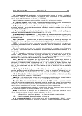 Lunes 13 de marzo de 2006                  DIARIO OFICIAL                                           364


   450-7. Funcionamiento en paralelo. Los transformadores pueden funcionar en paralelo y conectarse y
desconectarse como una unidad, siempre que la protección contra sobrecorriente en cada transformador
cumpla con los requisitos indicados en 450-3(a)(1) o 450-3(b)(2).
   450-8. Protección. Los transformadores se deben proteger como se indica a continuación:
   a) Protección mecánica. Deben tomarse todas las medidas para reducir a un mínimo la posibilidad de
daño a los transformadores por causas externas, cuando estén expuestos a daño físico.
   b) Envolvente o cubierta. Los transformadores de tipo seco deben estar dotados de una cubierta o
envolvente resistente a la humedad e incombustible, que dé una protección razonable contra la entrada
accidental de objetos extraños.
    c) Partes energizadas expuestas. Los transformadores deben estar instalados de modo que las partes
vivas estén resguardadas de acuerdo con lo indicado en 110-17 y 110-34.
   d) Advertencia de la tensión eléctrica. La tensión eléctrica de operación de las partes vivas expuestas
en las instalaciones de transformadores se debe indicar por medio de señales o marcas visibles sobre el
equipo o estructuras.
    450-9. Ventilación. La ventilación debe ser adecuada para disipar las pérdidas a plena carga del
transformador, sin que se produzca un aumento de temperatura que exceda la nominal del transformador.
    NOTA: En algunos transformadores pueden presentarse pérdidas adicionales, cuando estén presentes
corrientes no senoidales causando un incremento de temperatura dentro del transformador, por arriba de su
valor nominal.
    Los transformadores con aberturas para ventilación deben instalarse de manera que no sean bloqueados
por paredes u otras obstrucciones. Las separaciones necesarias deben estar marcadas claramente en el
transformador.
    450-10. Puesta a tierra. Las partes metálicas de las instalaciones de transformadores, que no transporten
corriente y estén expuestas, incluyendo las cercas, resguardos, etc., se deben poner a tierra en las
condiciones y en la forma prevista en el Artículo 250 para equipo eléctrico y para otras partes metálicas
expuestas. Para puesta a tierra de cercas metálicas ver además la Sección 921-26.
    450-11. Marcado. Cada transformador debe estar provisto de una placa de datos en la que se indique el
nombre del fabricante, la capacidad nominal en kVA; la frecuencia; la tensión eléctrica en el primario y en el
secundario; la impedancia para transformadores de 25 kVA y mayores; el espacio requerido para
transformadores con aberturas de ventilación, y la cantidad y clase de líquido aislante, cuando se use. La
placa de cada transformador tipo seco debe indicar además la clase de temperatura para el sistema de
aislamiento.
    450-12. Espacio de alambrado para terminales. Debe proporcionarse el espacio para formar curvas, de
las guías de línea o en carga del transformador fijo de 600 V o menos, de acuerdo con lo requerido en 373-6.
El espacio de alambrado para empalmes torcidos debe estar de acuerdo con lo indicado en la Tabla 370-16 (b).
    450-13. Ubicación. Los transformadores y bóvedas de transformadores deben ser fácilmente accesibles
al personal calificado para inspección y mantenimiento.
   Excepción 1: Los transformadores tipo seco de 600 V nominales o menos, localizados en espacio abierto
sobre paredes, columnas o estructuras, no es necesario que estén fácilmente accesibles.
    Excepción 2: Los transformadores de tipo seco, de menos de 600 V nominales y que no excedan de
50 kVA, se permiten en espacios huecos de edificios, resistentes al fuego, que no estén permanentemente
cerrados por estructuras, siempre y cuando se reúnan las condiciones de ventilación indicadas en 450-9.Los
transformadores instalados de esta manera no se requiere que sean fácilmente accesibles
   A menos que sea especificado de otra manera en este Artículo, el término “resistente al fuego” se refiere a
una construcción que tenga una resistencia al fuego de una hora como mínimo.
   NOTA: La ubicación de los diferentes tipos de transformadores está cubierta en la Parte B del Artículo
450. La ubicación de bóvedas de transformadores está cubierta en 450-41.
           B. Disposiciones específicas aplicables a los diferentes tipos de transformadores
   450-21. Transformadores de tipo seco instalados en interiores
    a) No mayores a 112,5 kVA. Los transformadores de tipo seco con una capacidad de 112,5 kVA o menos,
instalados en interiores, deben tener una separación no menor que 30 cm de cualquier material combustible.
 