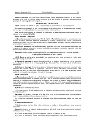 Lunes 13 de marzo de 2006                    DIARIO OFICIAL                                            370


    455-23. Capacitores. Los capacitores que no son parte integral del sistema convertidor de fase rotatorio
sino parte de la carga de motores, deben conectarse en el lado de línea de suministro del dispositivo de
protección de sobrecarga del motor respectivo.
                                      ARTICULO 460 – CAPACITORES
   460-1. Alcance. Este Artículo se aplica a las instalaciones de capacitores en circuitos eléctricos.
   Los capacitores supresores de pico u otros que sean partes componentes de otros aparatos que cumplan
con su propia norma de producto, no requieren cumplir con estos requisitos.
    Este Artículo cubre también la instalación de capacitores en áreas peligrosas (clasificadas), según lo
indicado en los Artículos 501 a 503.
   460-2. Gabinetes y resguardo
    a) Capacitores que contienen más de 11 L de líquido inflamable. Los capacitores que contengan más
de 11 L de líquido inflamable deben ser encerrados en bóvedas o protegidos por cercas o cubiertas en
exteriores de acuerdo con lo indicado en el Artículo 710. Esta limitación se aplica a cualquier unidad individual
en la instalación de capacitores.
   b) Contacto accidental. Los capacitores deben encerrarse, colocarse o resguardarse de manera que
ninguna persona pueda ponerse en contacto accidental con sus partes energizadas expuestas o con las
barras o terminales anexos a ellos.
   Excepción: No se requiere resguardo adicional en recintos accesibles solamente a personal calificado.
                               A. Tensión eléctrica nominal de 600 V y menos
   460-6. Descarga de la carga acumulada. Los capacitores deben estar provistos de medios para
descargar la carga acumulada.
    a) Tiempo de descarga. La tensión eléctrica residual de un capacitor debe reducirse a 50 V, nominal o
menos, durante el término de un minuto después de que el capacitor haya sido desconectado de la fuente de
alimentación.
    b) Medios de descarga. El circuito de descarga debe estar, ya sea permanentemente conectado a las
terminales del capacitor o banco de capacitores o provisto de medios automáticos para conectarse a las
terminales del banco de capacitores, cuando se retire la tensión eléctrica de la línea. No se debe utilizar
medios de conmutación manuales para el circuito de descarga.
   460-8. Conductores
    a) Capacidad de conducción de corriente. La capacidad de conducción de corriente de los conductores
del circuito de los capacitores no debe ser menor que 135% de la corriente eléctrica nominal del capacitor. La
capacidad de conducción de corriente de los conductores que conectan un capacitor a las terminales de un
motor o a los conductores de circuito del motor, no debe ser menor que 1/3 de la capacidad de conducción de
corriente de los conductores del circuito del motor y nunca menor que 135% de la corriente eléctrica nominal
del capacitor.
   b) Protección contra sobrecorriente
   1) En cada conductor de fase debe colocarse un dispositivo de protección contra sobrecorriente para cada
banco de capacitores.
   Excepción: Un capacitor conectado en el lado de la carga de un dispositivo contra sobrecarga de un
motor no requiere otro dispositivo contra sobrecorriente.
    2) La capacidad o ajuste del dispositivo de protección contra sobrecorriente debe ser tan bajo como sea
factible.
   c) Medios de desconexión
   1) Cada conductor de fase debe estar provisto de un medio de desconexión para cada banco de
capacitores.
   Excepción: Cuando un capacitor está conectado del lado de la carga de un dispositivo de protección
contra sobrecarga del motor.
   2) El medio de desconexión abre simultáneamente todos los conductores de fase.
   3) El medio de desconexión permite desconectar el capacitor de la línea como una maniobra normal.
 