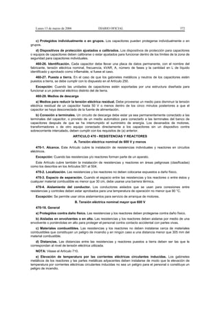 Lunes 13 de marzo de 2006                  DIARIO OFICIAL                                           372


   c) Protegidos individualmente o en grupos. Los capacitores pueden protegerse individualmente o en
grupos.
   d) Dispositivos de protección ajustados o calibrados. Los dispositivos de protección para capacitores
o equipos de capacitores deben calibrarse o estar ajustados para funcionar dentro de los límites de la zona de
seguridad para capacitores individuales.
    460-26. Identificación. Cada capacitor debe llevar una placa de datos permanente, con el nombre del
fabricante, tensión eléctrica nominal, frecuencia, kVAR, A, número de fases y la cantidad en L de líquido
identificado y aprobado como inflamable, si fuese el caso.
   460-27. Puesta a tierra. En el caso de que los gabinetes metálicos y neutros de los capacitores estén
puestos a tierra, se debe cumplir con lo dispuesto en el Artículo 250.
   Excepción: Cuando las unidades de capacitores estén soportadas por una estructura diseñada para
funcionar a un potencial eléctrico distinto del de tierra.
   460-28. Medios de descarga
    a) Medios para reducir la tensión eléctrica residual. Debe proveerse un medio para disminuir la tensión
eléctrica residual de un capacitor hasta 50 V o menos dentro de los cinco minutos posteriores a que el
capacitor se haya desconectado de la fuente de alimentación.
    b) Conexión a terminales. Un circuito de descarga debe estar ya sea permanentemente conectado a las
terminales del capacitor, o provisto de un medio automático para conectarlo a las terminales del banco de
capacitores después de que se ha interrumpido el suministro de energía. Los devanados de motores,
transformadores o de otro equipo conectado directamente a los capacitores sin un dispositivo contra
sobrecorriente intercalado, deben cumplir con los requisitos de (a) anterior.
                               ARTICULO 470 - RESISTENCIAS Y REACTORES
                               A. Tensión eléctrica nominal de 600 V y menos
    470-1. Alcance. Este Artículo cubre la instalación de resistencias individuales y reactores en circuitos
eléctricos.
   Excepción: Cuando las resistencias y/o reactores forman parte de un aparato.
   Este Artículo cubre también la instalación de resistencias y reactores en áreas peligrosas (clasificadas)
como los descritos en los Artículos 501 al 504.
   470-2. Localización. Las resistencias y los reactores no deben colocarse expuestos a daño físico.
   470-3. Espacio de separación. Cuando el espacio entre las resistencias y los reactores o entre éstos y
cualquier material combustible es menor que 30 cm, debe usarse una barrera térmica.
    470-4. Aislamiento del conductor. Los conductores aislados que se usan para conexiones entre
resistencias y controles deben estar aprobados para una temperatura de operación no menor que 90 °C.
   Excepción: Se permite usar otros aislamientos para servicio de arranque de motores.
                               B. Tensión eléctrica nominal mayor que 600 V
   470-18. General
   a) Protegidos contra daño físico. Las resistencias y los reactores deben protegerse contra daño físico.
   b) Aisladas en envolventes o en alto. Las resistencias y los reactores deben aislarse por medio de una
envolvente o poniéndolas en alto para proteger el personal contra contacto accidental con partes vivas.
   c) Materiales combustibles. Las resistencias y los reactores no deben instalarse cerca de materiales
combustibles que constituyan un peligro de incendio y en ningún caso a una distancia menor que 305 mm del
material combustible.
    d) Distancias. Las distancias entre las resistencias y reactores puestos a tierra deben ser las que le
correspondan al nivel de tensión eléctrica utilizada.
   NOTA: Véase el Artículo 710.
    e) Elevación de temperatura por las corrientes eléctricas circulantes inducidas. Los gabinetes
metálicos de los reactores y las partes metálicas adyacentes deben instalarse de modo que la elevación de
temperatura por corrientes eléctricas circulantes inducidas no sea un peligro para el personal o constituya un
peligro de incendio.
 