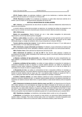 Lunes 13 de marzo de 2006                    DIARIO OFICIAL                                            373


   470-19. Puesta a tierra. Los gabinetes metálicos o cajas de las resistencias o reactores deben estar
puestos a tierra de acuerdo con lo indicado en el Artículo 250.
   470-20. Reactores en aceite. En la instalación de reactores en aceite debe observarse además de lo
anterior, que se cumpla con los requerimientos aplicables del Artículo 450.
                               ARTICULO 480-BATERIAS DE ACUMULADORES
   480-1. Alcance. Las disposiciones de este artículo se aplican a todas las instalaciones estacionarias de
baterías de acumuladores.
   La tensión eléctrica nominal del acumulador se determina, sin considerar las celdas de emergencia o de
reserva que se conectan al circuito únicamente para mantener la tensión eléctrica durante la descarga.
   480-2. Definiciones
   Batería de acumuladores. Batería formada por una o más celdas recargables de plomo-ácido,
níquel-cadmio o de otro tipo electro-químico recargable.
    Batería o celda sellada. Una batería o celda sellada es aquella que no tiene previsión para la adición de
agua o electrolito, o medición externa de la gravedad específica del electrolito. Se permite que las celdas
individuales tengan un arreglo de ventilación como el que se describe en la Sección 480-9(b).
    Tensión eléctrica nominal de la batería. Tensión eléctrica calculada con base en 2 V por celda para el
tipo plomo-ácido y 1,2 V por celda para las alcalinas.
    480-3. Alambrado y equipo alimentado por baterías. El cableado y equipo alimentado por baterías está
sujeto a los requisitos de esta norma, aplicables a cableado y equipo que operen a la misma tensión eléctrica.
   480-4. Puesta a tierra. Debe aplicarse las disposiciones del artículo 250.
   480-5. Aislamiento de baterías a no más de 250 V. Esta Sección debe aplicarse a baterías de
acumuladores que tengan celdas conectadas de tal manera que operen a una tensión eléctrica nominal de la
batería no mayor que 250 V.
    a) Baterías ventiladas de tipo plomo-ácido. Las celdas y las baterías de varios compartimentos con
tapas selladas a contenedores de material no conductor, resistente al calor no requieren un soporte aislante
adicional.
   b) Baterías ventiladas del tipo alcalino. Las celdas con tapas selladas en recipientes de materiales no
conductivos resistentes al calor no requieren un soporte aislante adicional. Las celdas en recipientes de
material conductor deben instalarse en bandejas de material no conductor con no más de 20 celdas (24 V
nominales) en el circuito en serie en cualquier bandeja.
   c) Recipientes de hule. Las celdas en contenedores de hule o compuestos sintéticos no necesitan un
soporte aislante adicional, si la tensión eléctrica nominal de todas las celdas en serie no es mayor que 150 V.
Cuando la tensión eléctrica total es mayor que 150 V, las baterías deben dividirse en grupos de 150 V o
menos y cada grupo debe tener las celdas individuales instaladas en bandejas o bastidores.
     d) Celdas o baterías selladas. Las celdas selladas y baterías de varios compartimentos construidas de
material no conductor resistente al calor, no requieren soporte aislante adicional. Las baterías construidas con
recipientes de material conductor deben tener un soporte aislante si existe tensión eléctrica entre el recipiente
y tierra.
   480-6. Aislamiento de baterías de tensión eléctrica mayor que 250 V. Las disposiciones de la Sección
480-5 deben aplicarse a los acumuladores que tengan las celdas conectadas de tal manera que operen a
tensión eléctrica nominal mayor que 250 V y, además, debe aplicarse a dichas baterías las disposiciones de
esta Sección. Las celdas deben instalarse en grupos que tengan una tensión eléctrica nominal total no mayor
que 250 V. Debe proveerse aislante que puede ser el aire entre los estantes y debe tener una separación
mínima entre partes vivas de la batería con polaridad opuesta de 5 cm para tensiones que no excedan 600 V.
   480-7. Bastidores y bandejas. Los bastidores y las bandejas deben cumplir con (a) y (b) siguientes:
   a) Bastidores. Los bastidores, que se requieren en este artículo, son estructuras rígidas diseñadas para
soportar celdas o bandejas. Para zonas sísmicas debe contar con travesaños o tensores triangulados para
soportar oscilaciones. Deben ser de construcción sólida, firmemente anclados y estar hechos de:
 