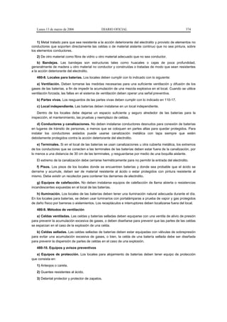Lunes 13 de marzo de 2006                   DIARIO OFICIAL                                            374


    1) Metal tratado para que sea resistente a la acción deteriorante del electrolito y provisto de elementos no
conductores que soporten directamente las celdas o de material aislante continuo que no sea pintura, sobre
los elementos conductores.
   2) De otro material como fibra de vidrio u otro material adecuado que no sea conductor.
    b) Bandejas. Las bandejas son estructuras tales como huacales o cajas de poca profundidad,
generalmente de madera u otro material no conductor y construidas o tratadas de modo que sean resistentes
a la acción deteriorante del electrolito.
   480-8. Locales para baterías. Los locales deben cumplir con lo indicado con lo siguiente:
   a) Ventilación. Deben tomarse las medidas necesarias para una suficiente ventilación y difusión de los
gases de las baterías, a fin de impedir la acumulación de una mezcla explosiva en el local. Cuando se utilice
ventilación forzada, las fallas en el sistema de ventilación deben operar una señal preventiva.
   b) Partes vivas. Los resguardos de las partes vivas deben cumplir con lo indicado en 110-17.
   c) Local independiente. Las baterías deben instalarse en un local independiente.
    Dentro de los locales debe dejarse un espacio suficiente y seguro alrededor de las baterías para la
inspección, el mantenimiento, las pruebas y reemplazo de celdas.
    d) Conductores y canalizaciones. No deben instalarse conductores desnudos para conexión de baterías
en lugares de tránsito de personas, a menos que se coloquen en partes altas para quedar protegidos. Para
instalar los conductores aislados puede usarse canalización metálica con tapa siempre que estén
debidamente protegidos contra la acción deteriorante del electrolito.
    e) Terminales. Si en el local de las baterías se usan canalizaciones u otra cubierta metálica, los extremos
de los conductores que se conecten a las terminales de las baterías deben estar fuera de la canalización, por
lo menos a una distancia de 30 cm de las terminales, y resguardarse por medio de una boquilla aislante.
   El extremo de la canalización debe cerrarse herméticamente para no permitir la entrada del electrolito.
   f) Pisos. Los pisos de los locales donde se encuentren baterías y donde sea probable que el ácido se
derrame y acumule, deben ser de material resistente al ácido o estar protegidos con pintura resistente al
mismo. Debe existir un recolector para contener los derrames de electrolito.
    g) Equipos de calefacción. No deben instalarse equipos de calefacción de llama abierta o resistencias
incandescentes expuestas en el local de las baterías.
   h) Iluminación. Los locales de las baterías deben tener una iluminación natural adecuada durante el día.
En los locales para baterías, se deben usar luminarios con portalámparas a prueba de vapor y gas protegidos
de daño físico por barreras o aislamientos. Los receptáculos e interruptores deben localizarse fuera del local.
   480-9. Métodos de ventilación
   a) Celdas ventiladas. Las celdas y baterías selladas deben equiparse con una ventila de alivio de presión
para prevenir la acumulación excesiva de gases, o deben diseñarse para prevenir que las partes de las celdas
se esparzan en el caso de la explosión de una celda.
   b) Celdas selladas. Las celdas selladas de baterías deben estar equipadas con válvulas de sobrepresión
para evitar una acumulación excesiva de gases, o bien, la celda de una batería sellada debe ser diseñada
para prevenir la dispersión de partes de celdas en el caso de una explosión.
   480-10. Equipos y avisos preventivos
   a) Equipos de protección. Los locales para alojamiento de baterías deben tener equipo de protección
que consista en:
   1) Anteojos o careta.
   2) Guantes resistentes al ácido.
   3) Delantal protector y protector de zapatos.
 